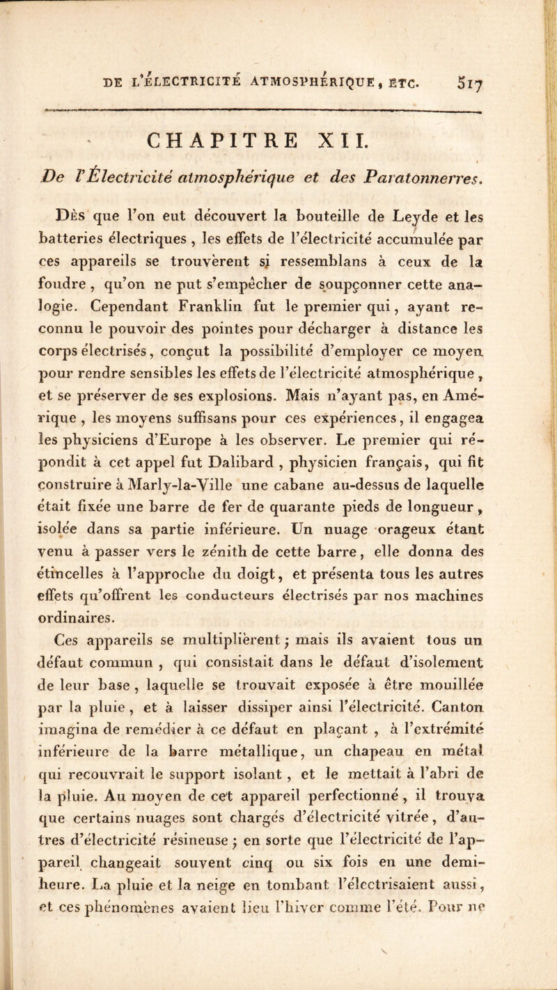 de l’Électricité atmosphérique, etc. S17 CHAPITRE XII. I De VÉlectricité atmosphérique et des Paratonnerres. Dès que l’on eut découvert la bouteille de Leyde et les batteries électriques , les effets de l’électricité accumulée par ces appareils se trouvèrent s; ressemblans à ceux de la foudre , qu’on ne put s’empêcher de soupçonner cette ana- logie. Cependant Franklin fut le premier qui, ayant re- connu le pouvoir des pointes pour décharger à distance les corps électrisés, conçut la possibilité d’employer ce moyen pour rendre sensibles les effets de l’électricité atmosphérique , et se préserver de ses explosions. Mais n’ayant pas, en Amé- rique , les moyens suffisans pour ces expériences, il engagea les physiciens d’Europe à les observer. Le premier qui ré- pondit à cet appel fut Dalibard , physicien français, qui fit construire à Marly-la-Yille une cabane au-dessus de laquelle était fixée une barre de fer de quarante pieds de longueur, isolée dans sa partie inférieure. Un nuage orageux étant venu à passer vers le zénith de cette barre, elle donna des étincelles à l’approche du doigt, et présenta tous les autres effets qu’offrent les conducteurs électrisés par nos machines ordinaires. Ces appareils se multiplièrent ; mais ils avaient tous un défaut commun , qui consistait dans le défaut d’isolement de leur base , laquelle se trouvait exposée à être mouillée par la pluie , et à laisser dissiper ainsi l’électricité. Canton imagina de remédier à ce défaut en plaçant , à l’extrémité inférieure de la barre métallique, un chapeau en métal qui recouvrait le support isolant , et le mettait à P abri de la pluie. Au moyen de cet appareil perfectionné, il trouva que certains nuages sont chargés d’électricité vitrée, d’au- tres d’électricité résineuse ; en sorte que l’électricité de l’ap- pareil changeait souvent cinq ou six fois en une demi- heure. La pluie et la neige en tombant l’électrisaient aussi, et ces phénomènes avaient lieu l’hiver comme l’été. Pour ne