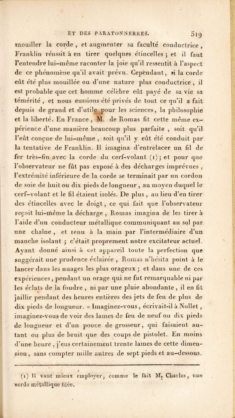 ET DES PARATONNERRES. 5ig mouiller la corde , et augmenter sa faculté conductrice , Franklin rénssit à en tirer quelques étincelles • et il faut Fentendre lui-méme raconter la joie qu’il ressentit à l’aspect de ce phénomène qu’il avait prévu. Cependant, si la corde eut été plus mouillée ou d’une nature plus conductrice , il est probable que cet homme célèbre eut payé de sa vie sa témérité , et nous eussions été privés de tout ce qu’il a fait depuis de grand et d’utile pour les sciences, la philosophie et la liberté. En France , M. de Romas fit cette meme ex- périence d’une manière beaucoup plus parfaite , soit qu’il l’eut conçue de lui-même , soit qu’il y eut été conduit par la tentative de Franklin. Il imagina d’entrelacer un fil de fer très-fin avec la corde du cerf-volant (i)* et pour que l’observateur ne fût pas exposé à des décharges imprévues , l’extrémité inférieure de la corde se terminait par un cordon de soie de huit ou dix pieds de longueur , au moyen duquel le cerf-volant et le fil étaient isolés. De plus, au lieu d’en tirer des étincelles avec le doigt, ce qui fait que l’observateur reçoit lui-même la décharge , Romas imagina de les tirer â l’aide d’un conducteur métallique communiquant au sol par une chaîne , et tenu à la main par l’intermédiaire d’un manche isolant • c’était proprement notre excitateur actuel. Ayant donné ainsi à cet appareil toute la perfection que suggérait une prudence éclairée , Romas n’hésita point à le lancer dans les nuages les plus orageux ; et dans une de ces expériences , pendant un orage qui ne fut remarquable ni par les éclats de la foudre , ni par une pluie abondante , il en fit jaillir pendant des heures entières des jets de feu de plus de dix pieds de longueur. « Imaginez-vous , écrivait-il à Nollet, imaginez-vous de voir des lames de feu de neuf ou dix pieds de longueur et d’un pouce de grosseur, qui faisaient au- tant ou plus de bruit que des coups de pistolet. En moins d’une heure , j’eus certainement trente lames de cette dimen- sion , sans compter mille autres de sept pieds et au-dessous. (i) Il vaut mieux employer, comme le fait M. Charles, tiu@ «orde métallique filée»