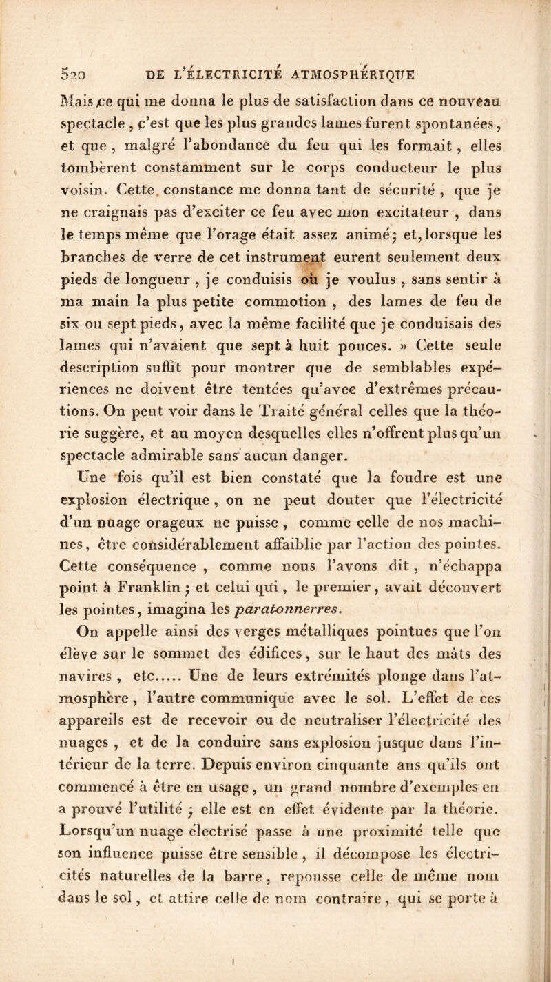 Mais £e qui me donna le plus de satisfaction dans ce nouveau spectacle , c’est que les plus grandes lames furent spontanées, et que , malgré l’abondance du feu qui les formait, elles tombèrent constamment sur le corps conducteur le plus voisin. Cette constance me donna tant de sécurité , que je ne craignais pas d’exciter ce feu avec mon excitateur , dans le temps meme que l’orage était assez animé j et, lorsque les branches de verre de cet instrument eurent seulement deux pieds de longueur , je conduisis où je voulus , sans sentir à ma main la plus petite commotion , des lames de feu de six ou sept pieds, avec la même facilité que je conduisais des lames qui n’avaient que sept à huit pouces. » Cette seule description suffit pour montrer que de semblables expé- riences ne doivent être tentées qu’avec d’extrêmes précau- tions. On peut voir dans le Traité général celles que la théo- rie suggère, et au moyen desquelles elles n’offrent plus qu’un spectacle admirable sans aucun danger. Une fois qu’il est bien constaté que la foudre est une explosion électrique , on ne peut douter que l’électricité d’un nuage orageux ne puisse , comme celle de nos machi- nes, être considérablement affaiblie par l’action des pointes. Cette conséquence , comme nous l’avons dit , n’écliappa point à Franklin j et celui qüi, le premier, avait découvert les pointes, imagina les paratonnerres. On appelle ainsi des verges métalliques pointues que l’on élève sur le sommet des édifices, sur le haut des mâts des navires , etc Une de leurs extrémités plonge dans l’at- mosphère , l’autre communique avec le sol. L’effet de ces appareils est de recevoir ou de neutraliser l’électricité des nuages , et de la conduire sans explosion jusque dans l’in- térieur de la terre. Depuis environ cinquante ans qu’ils ont commencé à être en usage , un grand nombre d’exemples en a prouvé l’utilité ' elle est en effet évidente par la théorie. Lorsqu’un nuage électrisé passe à une proximité telle que son influence puisse être sensible , il décompose les électri- cités naturelles de la barre, repousse celle de même nom dans le sol, et attire celle de nom contraire , qui se porte à