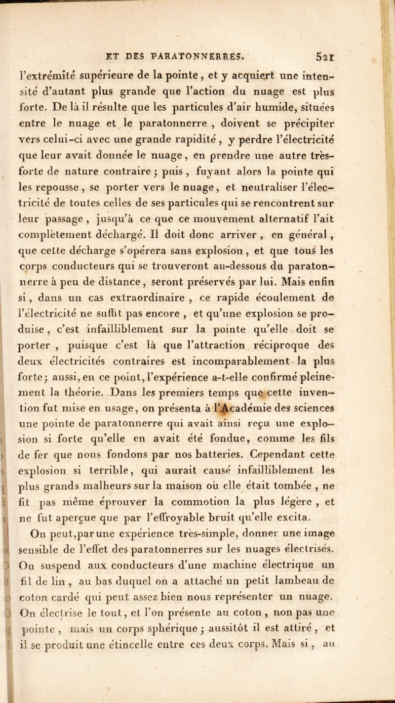 F extrémité supérieure de la pointe , et y acquiert une inten- sité d’autant plus grande que l’action du nuage est plus forte. De là il résulte que les particules d’air humide, situées entre le nuage et le paratonnerre , doivent se précipiter vers celui-ci avec une grande rapidité , y perdre l’électricité que leur avait donnée le nuage, en prendre une autre très- forte de nature contraire • puis , fuyant alors la pointe qui les repousse , se porter vers le nuage, et neutraliser l’élec- tricité de toutes celles de ses particules qui se rencontrent sur leur passage , jusqu’à ce que ce mouvement alternatif l’ait complètement déchargé. Il doit donc arriver , en général, que cette décharge s’opérera sans explosion, et que tous les corps conducteurs qui se trouveront au-dessous du paraton- nerre à peu de distance, seront préservés par lui. Mais enfin si, dans un cas extraordinaire , ce rapide écoulement de l’électricité ne su dit pas encore , et qu’une explosion se pro- duise , c’est infailliblement sur la pointe qu’elle doit se I porter , puisque c’est là que l’attraction réciproque des deux électricités contraires est incomparablement la plus forte; aussi, en ce point, l’expérience a-t-eîle confirmé pleine- Iment la théorie. Dans les premiers temps que cette inven-* tion fut mise en usage, on présenta à l’Académie des sciences une pointe de paratonnerre qui avait ainsi reçu une explo- sion si forte qu’elle en avait été fondue, comme les fils de fer que nous fondons par nos batteries. Cependant cette explosion si terrible, qui aurait causé infailliblement les plus grands malheurs sur la maison où elle était tombée , ne fit pas même éprouver la commotion la plus légère , et ne fut aperçue que par l’effroyable bruit qu’elle excita. IOn peut,par une expérience très-simple, donner une image ■ sensible de l’effet des paratonnerres sur les nuages électrisés. On suspend aux conducteurs d’une machine électrique un fil de lin , au bas duquel on a attaché un petit lambeau de coton cardé qui peut assez bien nous représenter un nuage. On électrise le tout, et l’on présente au coton , non pas une pointe , mais un corps sphérique ; aussitôt il est attiré , et I il se produit une étincelle entre ces deux corps. Mais si, au