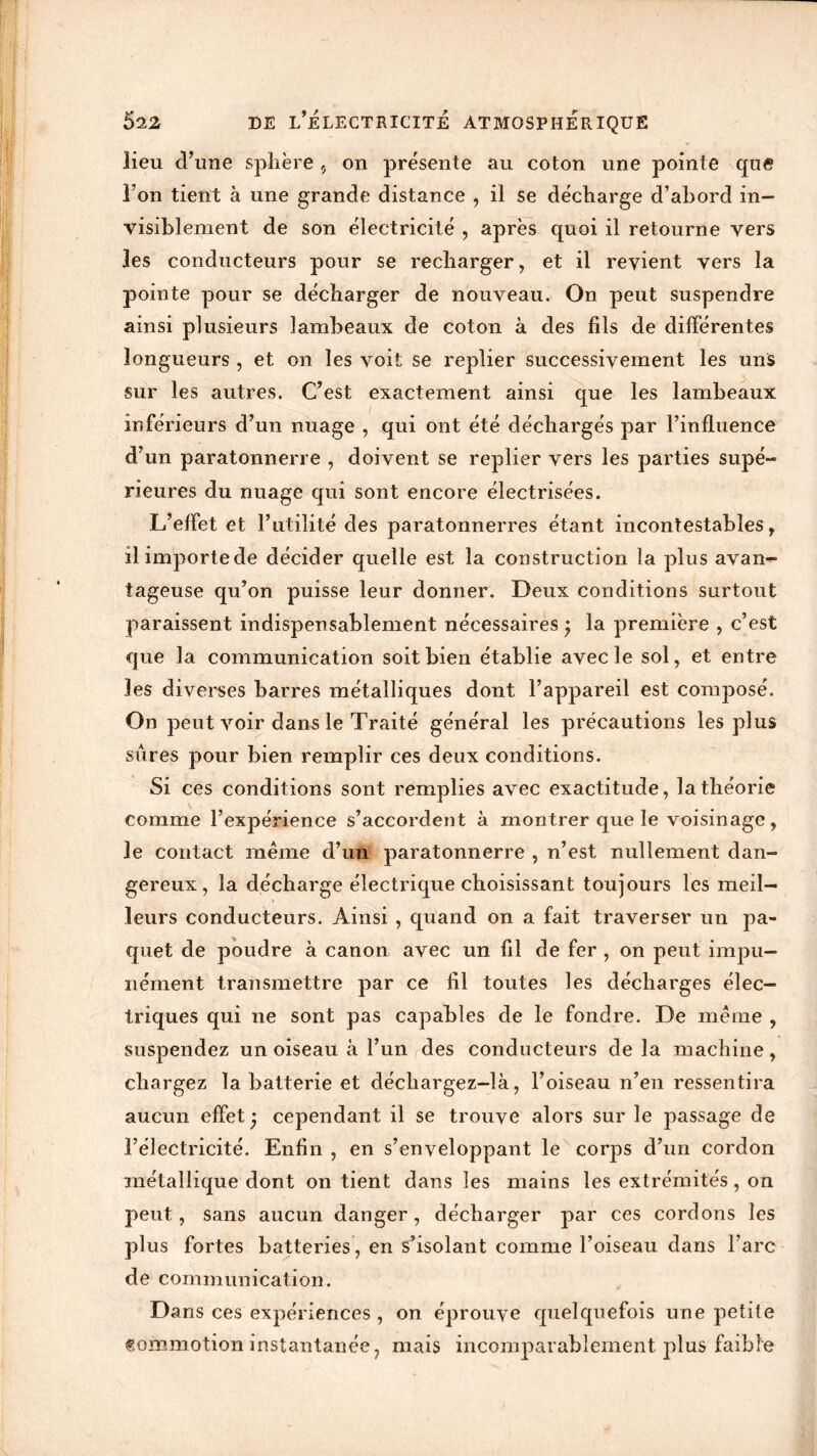 lieu d’une sphère 9 on présente au coton une pointe que l’on tient à une grande distance , il se décharge d’abord in- visiblement de son électricité , après quoi il retourne vers 3es conducteurs pour se recharger, et il revient vers la pointe pour se décharger de nouveau. On peut suspendre ainsi plusieurs lambeaux de coton à des fils de différentes longueurs , et on les voit se replier successivement les uns sur les autres. C’est exactement ainsi que les lambeaux inférieurs d’un nuage , qui ont été déchargés par l’influence d’un paratonnerre , doivent se replier vers les parties supé- rieures du nuage qui sont encore électrisées. L’effet et l’utilité des paratonnerres étant incontestables, il importe de décider quelle est la construction la plus avan- tageuse qu’on puisse leur donner. Deux conditions surtout paraissent indispensablement nécessaires j la première , c’est que la communication soit bien établie avec le sol, et entre les diverses barres métalliques dont l’appareil est composé. On peut voir dans le Traité général les précautions les plus sures pour bien remplir ces deux conditions. Si ces conditions sont remplies avec exactitude, la théorie comme l’expérience s’accordent à montrer que le voisinage, le contact même d’un paratonnerre , n’est nullement dan- gereux, la décharge électrique choisissant toujours les meil- leurs conducteurs. Ainsi , quand on a fait traverser un pa- quet de poudre à canon avec un fil de fer , on peut impu- nément transmettre par ce fil toutes les décharges élec- triques qui ne sont pas capables de le fondre. De même , suspendez un oiseau à l’un des conducteurs de la machine, chargez la batterie et déchargez-là, l’oiseau n’en ressentira aucun effet j cependant il se trouve alors sur le passage de l’électricité. Enfin , en s’enveloppant le corps d’un cordon métallique dont on tient dans les mains les extrémités, on peut, sans aucun danger, décharger par ces cordons les plus fortes batteries, en s’isolant comme l’oiseau dans l’arc de communication. Dans ces expériences , on éprouve quelquefois une petite Commotion instantanée 7 mais incomparablement plus faible