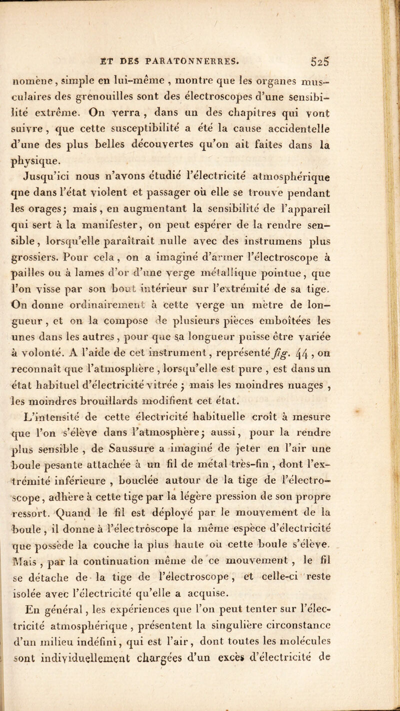 nomène, simple en lui-même , montre que les organes mus- culaires des grenouilles sont des électroscopes d’une sensibi- lité extrême. On verra , dans un des chapitres qui vont suivre , que cette susceptibilité' a e'te' la cause accidentelle d’une des plus belles de'couyertes qu’on ait faites dans la physique. Jusqu’ici nous n’avons étudié l’électricité atmosphérique qne dans l’état violent et passager où elle se trouve pendant les orages* mais, en augmentant la sensibilité de l’appareil qui sert à la manifester, on peut espérer de la rendre sen- sible , lorsqu’elle paraîtrait nulle avec des instrumens plus grossiers. Pour cela, on a imaginé d’armer l’électroscope à pailles ou à lames d’or d’une verge métallique pointue, que l’on visse par son bout intérieur sur l’extrémité de sa tige. On donne ordinairement à cette verge un mètre de lon- gueur , et on la compose de plusieurs pièces emboîtées les unes dans les autres, pour que sa longueur puisse être variée à volonté. A l’aide de cet instrument, représenté f/g. Zj4 ? on reconnaît que l’atmosphère , lorsqu’elle est pure , est dans un état habituel d’électricité vitrée j mais les moindres nuages , les moindres brouillards modifient cet état. L’intensité de cette électricité habituelle croît à mesure que l’on s’élève dans l’atmosphère j aussi, pour la rendre plus sensible , de Saussure a imaginé de jeter en l’air une boule pesante attachée à un fil de métal très-fin , dont l’ex- trémité inférieure , bouclée autour de la tige de l’électro- t scope, adhère à cette tige par la légère pression de son propre ressort. Quand le fil est déployé par le mouvement de la boule , il donne à Félectrôscope la même espèce d’électricité que possède la couche la plus haute où cette boule s’élève. Mais , par la continuation même de ce mouvement , le fil se détache de la tige de l’électroscope, et celle-ci reste isolée avec l’électricité qu’elle a acquise. En général, les expériences que l’on peut tenter sur l’élec- tricité atmosphérique , présentent la singulière circonstance d’un milieu indéfini, qui est l’air, dont toutes les molécules sont individuellement chargées d’un excès d’électricité de