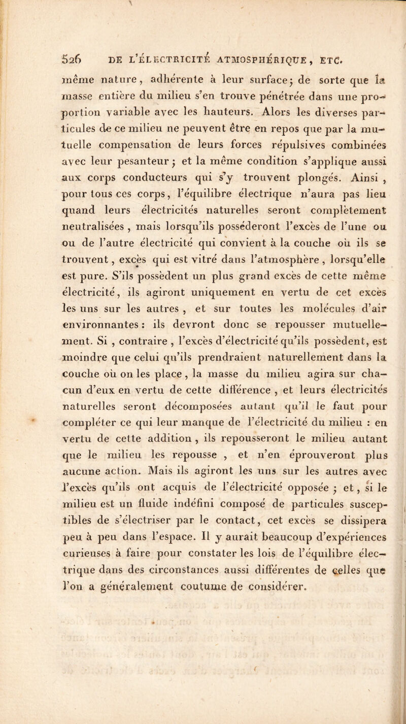 Blême nature, adhérente à leur surface} de sorte que î& masse entière du milieu s’en trouve pénétrée dans une pro- portion variable avec les hauteurs. Alors les diverses par- ticules de ce milieu ne peuvent être en repos que par la mu- tuelle compensation de leurs forces répulsives combinées avec leur pesanteur ; et la même condition s’applique aussi aux corps conducteurs qui s’y trouvent plongés. Ainsi , pour tous ces corps, l’équilibre électrique n’aura pas lieu quand leurs électricités naturelles seront complètement neutralisées , mais lorsqu’ils posséderont l’excès de l’une ou ou de l’autre électricité qui convient à la couche où ils se trouvent, excès qui est vitré dans l’atmosphère , lorsqu’elle est pure. S’ils possèdent un plus grand excès de cette même électricité, ils agiront uniquement en vertu de cet excès les uns sur les autres , et sur toutes les molécules d’air environnantes : ils devront donc se repousser mutuelle- ment. Si , contraire , l’excès d’électricité qu’ils possèdent, est moindre que celui qu’ils prendraient naturellement dans la couche où on les place , la masse du milieu agira sur cha- cun d’eux en vertu de cette différence , et leurs électricités naturelles seront décomposées autant qu’il le faut pour compléter ce qui leur manque de l’électricité du milieu : en vertu de cette addition , ils repousseront le milieu autant que le milieu les repousse , et n’en éprouveront plus aucune action. Mais ils agiront les uns sur les autres avec l’excès qu’ils ont acquis de l’électricité opposée • et, si le milieu est un fluide indéfini composé de particules suscep- tibles de s’électriser par le contact, cet excès se dissipera peu à peu dans l’espace. Il y aurait beaucoup d’expériences curieuses à faire pour constater les lois de l’équilibre élec- trique dans des circonstances aussi différentes de celles que l’on a généralement coutume de considérer.
