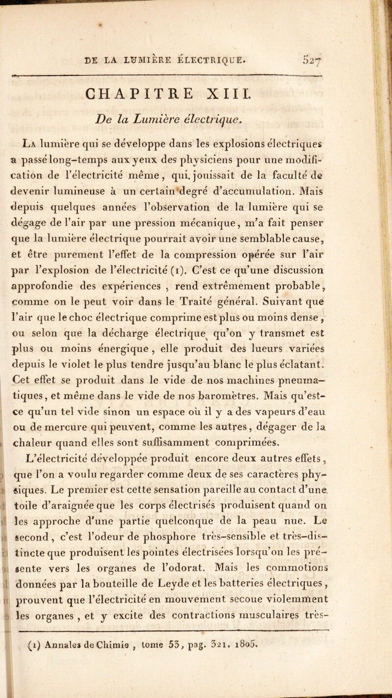 * ~mm g S- a 5fc *■ * w « DE LA LUMIERE ELECTRIQUE. 52? CHAPITRE XIII. La lumière qui se développe dans les explosions électriques a passé long-temps aux yeux des physiciens pour une modifi- cation de l’électricité meme, qui. jouissait de la faculté de devenir lumineuse à un certain ‘degré d’accumulation. Mais depuis quelques années l’observation de la lumière qui se dégage de l’air par une pression mécanique, m’a fait penser que la lumière électrique pourrait avoir une semblable cause, et être purement l’effet de la compression opérée sur l’air approfondie des expériences , rend extrêmement probable, comme on le peut voir dans le Traité général. Suivant que l’air que le choc électrique comprime est plus ou moins dense , ou selon que la décharge électrique^ qu’on y transmet est plus ou moins énergique , elle produit des lueurs variées depuis le violet le plus tendre jusqu’au blanc le plus éclatant. Cet effet se produit dans le vide de nos machines pneuma- tiques, et même dans le vide de nos baromètres. Mais qu’est- ce qu’un tel vide sinon un espace où il y a des vapeurs d’eau ou de mercure qui peuvent, comme les autres, dégager de la chaleur quand elles sont suffisamment comprimées. L’électricité développée produit encore deux autres effets, que l’on a voulu regarder comme deux de ses caractères phy- siques. Le premier est cette sensation pareille au contact d’une toile d’araignée que les corps électrisés produisent quand on les approche d’une partie quelconque de la peau nue. Le second, c’est l’odeur de phosphore très-sensible et très-dis- tincte que produisent les pointes électrisées lorsqu’on les pré- sente vers les organes de l’odorat. Mais les commotions données par la bouteille de Leyde et les batteries électriques , prouvent que l’électricité en mouvement secoue violemment les organes , et y excite des contractions musculaires très- (1) Annales de Chimie , tome 53, pag. 32i, i8o5>