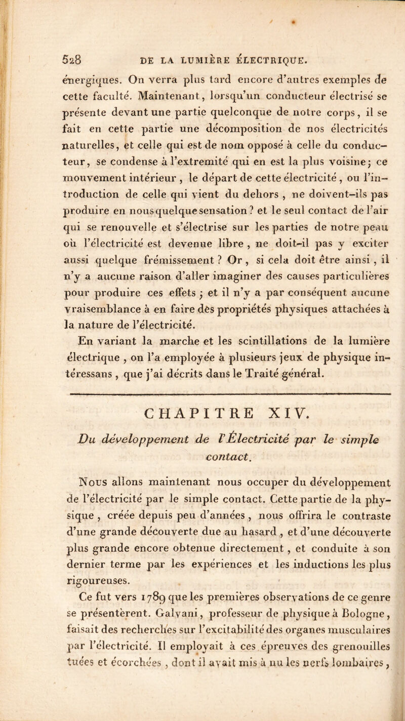 énergiques. On verra plus tard encore d’autres exemples de cette faculté. Maintenant, lorsqu’un conducteur électrisé se présente devant une partie quelconque de notre corps, il se fait en cette partie une décomposition de nos électricités naturelles, et celle qui est de nom opposé à celle du conduc- teur, se condense à l’extremité qui en est la plus voisine; ce mouvement intérieur , le départ de cette électricité , ou l’in- troduction de celle qui vient du dehors , ne doivent-ils pas produire en nous quelque sensation ? et le seul contact de l’air qui se renouvelle et s’électrise sur les parties de notre peau où l’électricité est devenue libre , ne doit-il pas y exciter aussi quelque frémissement ? Or , si cela doit être ainsi , il n’y a aucune raison d’aller imaginer des causes particulières pour produire ces effets ; et il n’y a par conséquent aucune vraisemblance à en faire dès propriétés physiques attachées à la nature de l’électricité. En variant la marche et les scintillations de la lumière électrique , on l’a employée à plusieurs jeux de physique in- téressans , que j’ai décrits dans le Traité général. CHAPITRE XIV. Du développement de VÉlectricité par le simple contact. Nous allons maintenant nous occuper du développement de l’électricité par le simple contact. Cette partie de la phy- sique , créée depuis peu d’années , nous offrira le contraste d’une grande découverte due au hasard , et d’une découverte plus grande encore obtenue directement, et conduite à son dernier terme par les expériences et les inductions les plus rigoureuses. Ce fut vers 1789 que les premières observations de ce genre se présentèrent. Galvam, professeur de physique à Bologne, faisait des recherches sur l’excitabilité des organes musculaires par l’électricité. Il employait à ces épreuves des grenouilles tuées et écorchées , dont il ayait mis à nu les nerfs lombaires ,