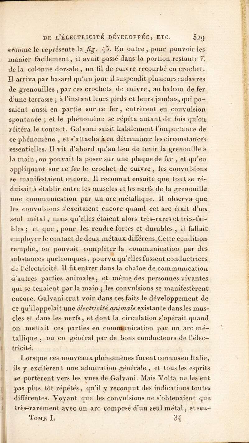 DE ï/ÉLECTRICITÉ DEVELOPPEE, ETC. $2() domine le représente la fig. 4$. En outre , pour pouvoir les manier facilement, il avait passé dans la portion restante E de la colonne dorsale , un lil de cuivre recourbé en crocheL Il arriva par hasard qu’un jour il suspendit plusieurs cadavres de grenouilles , par ces crochets de cuivre , au balcon de fer d’une terrasse ; à l’instant leurs pieds et leurs jambes, qui po- saient aussi en partie sur ce fer , entrèrent en convulsion spontanée et le phénomène se répéta autant de fois qu’on réitéra le contact. Galvani saisit habilement l’importance de ce phénomène , et s’attacha à en déterminer les circonstances essentielles. Il vit d’abord qu’au lieu de tenir la grenouille à la main, on pouvait la poser sur une plaque de fer , et qu’en appliquant sur ce fer le crochet de cuivre , les convulsions se manifestaient encore. 11 reconnut ensuite que tout se ré- duisait à établir entre les muscles et les nerfs de la grenouille une communication par un arc métallique. Il observa que les convulsions s’excitaient encore quand cet arc était d’un seul métal, mais qu’elles étaient alors très-rares et très-fai- bles • et que , pour les rendre fortes et durables , il fallait employer le contact de deux métaux différens. Cette condition remplie, on pouvait compléter la communication par des substances quelconques , pourvu qu’elles fussent conductrices de rélectricité. Il fit entrer dans la chaîne de communication d’autres parties animales, et meme des personnes vivantes qui se tenaient par la main $ les convulsions se manifestèrent encore. Galvani crut voir dans ces faits le développement de ce qu’il appelait une électricité animale existante dans les mus- cles et dans les nerfs, et dont la circulation s’opérait quand on mettait ces parties en communication par un arc mé- tallique , ou en général par de bons conducteurs de l’élec- tricité. Lorsque ces nouveaux phénomènes furent connusen Italie, ils y excitèrent une admiration générale , et tous les esprits se portèrent vers les vues de Galvani. Mais Volta ne les eut pas plus tôt répétés, qu’il y reconnut des indications toutes differentes. Voyant que les convulsions ne s’obtenaient que très-rarement avec un arc composé d’un seul métal i et seu- Tome I. 34