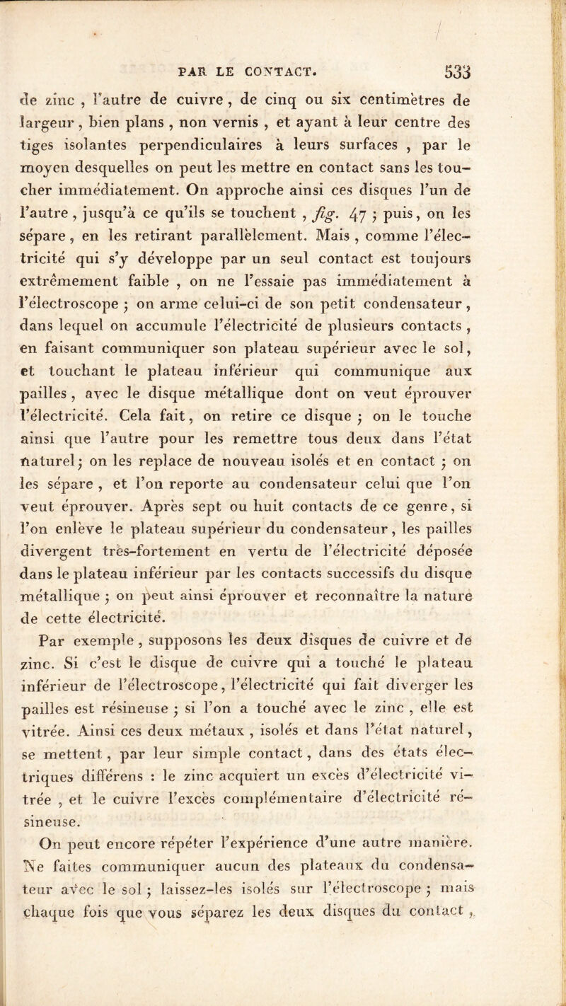 de zinc , Fautre de cuivre , de cinq ou six centimètres de largeur, bien plans , non vernis , et ayant à leur centre des tiges isolantes perpendiculaires à leurs surfaces , par le moyen desquelles on peut les mettre en contact sans les tou- cher immédiatement. On approche ainsi ces disques Fun de Fautre , jusqu’à ce qu’ils se touchent , jig. 47 ) puis, on les sépare, en les retirant parallèlement. Mais , comme l’élec- tricité qui s’y développe par un seul contact est toujours extrêmement faible , on ne l’essaie pas immédiatement à l’électroscope • on arme celui-ci de son petit condensateur, dans lequel on accumule l’électricité de plusieurs contacts , en faisant communiquer son plateau supérieur avec le sol, et touchant le plateau inférieur qui communique aux pailles , avec le disque métallique dont on veut éprouver Félectricité. Cela fait, on retire ce disque j on le touche ainsi que l’autre pour les remettre tous deux dans l’état naturel* on les replace de nouveau isolés et en contact * on les sépare , et Fon reporte au condensateur celui que l’on veut éprouver. Après sept ou huit contacts de ce genre, si Fon enlève le plateau supérieur du condensateur, les pailles divergent très-fortement en vertu de Félectricité déposée dans le plateau inférieur par les contacts successifs du disque métallique * on peut ainsi éprouver et reconnaître la nature de cette électricité. Par exemple, supposons les deux disques de cuivre et dé zinc. Si c’est le disque de cuivre qui a touché le plateau inférieur de Félectroscope, Félectricité qui fait diverger les pailles est résineuse • si Fon a touché avec le zinc , elle est vitrée. Ainsi ces deux métaux , isolés et dans Fétat naturel, se mettent, par leur simple contact, dans des états élec- triques différées : le zinc acquiert un excès d’électricité vi- trée , et le cuivre l’excès complémentaire d’électricité ré- sineuse. On peut encore répéter l’expérience d’une autre manière. Ne faites communiquer aucun des plateaux du condensa- teur avec le sol ; laissez-les isolés sur Félectroscope * mais chaque fois que vous séparez les deux disques du contact