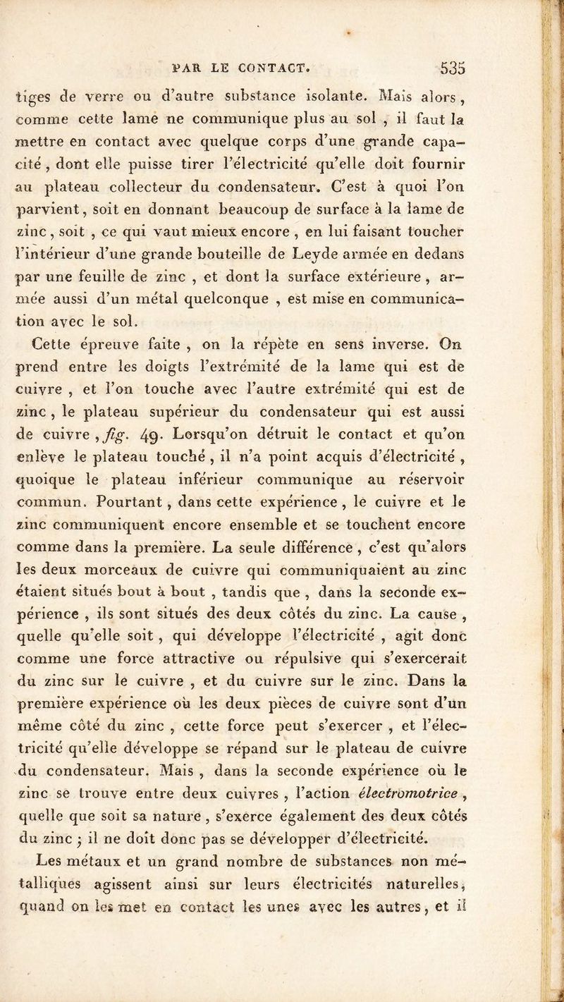 tiges de verre ou d’autre substance isolante. Mais alors , comme cette lame ne communique plus au sol , il faut la mettre en contact avec quelque corps d’une grande capa- cité , dont elle puisse tirer l’électricité qu’elle doit fournir au plateau collecteur du condensateur. C’est à quoi l’on parvient, soit en donnant beaucoup de surface à la lame de zinc, soit , ce qui vaut mieux encore , en lui faisant toucher l’intérieur d’une grande bouteille de Leyde armée en dedans par une feuille de zinc , et dont la surface extérieure , ar- mée aussi d’un métal quelconque , est mise en communica- tion avec le sol. Cette épreuve faite , on la répète en sens inverse. On prend entre les doigts l’extrémité de la lame qui est de cuivre , et l’on touche avec l’autre extrémité qui est de zinc , le plateau supérieur du condensateur qui est aussi de cuivre 49- Lorsqu’on détruit le contact et qu’on enlève le plateau touché , il n’a point acquis d’électricité , quoique le plateau inférieur communique au réservoir commun. Pourtant, dans cette expérience, le cuivre et le zinc communiquent encore ensemble et se touchent encore comme dans la première. La seule différence , c’est qu’aiors les deux morceaux de cuivre qui communiquaient au zinc étaient situés bout à bout , tandis que , dans la seconde ex- périence , ils sont situés des deux côtés du zinc. La cause , quelle qu’elle soit, qui développe l’électricité , agit donc comme une force attractive ou répulsive qui s’exercerait du zinc sur le cuivre , et du cuivre sur le zinc. Dans la première expérience où les deux pièces de cuivre sont d’un même côté du zinc , cette force peut s’exercer , et l’élec- tricité qu’elle développe se répand sur le plateau de cuivre du condensateur. Mais , dans la seconde expérience où le zinc se trouve entre deux cuivres , Faction électromotrice , quelle que soit sa nature , s’exerce également des deux côtés du zinc j il ne doit donc pas se développer d’électricité. Les métaux et un grand nombre de substances non mé- talliques agissent ainsi sur leurs électricités naturelles, quand on les met en contact les unes avec les autres, et il