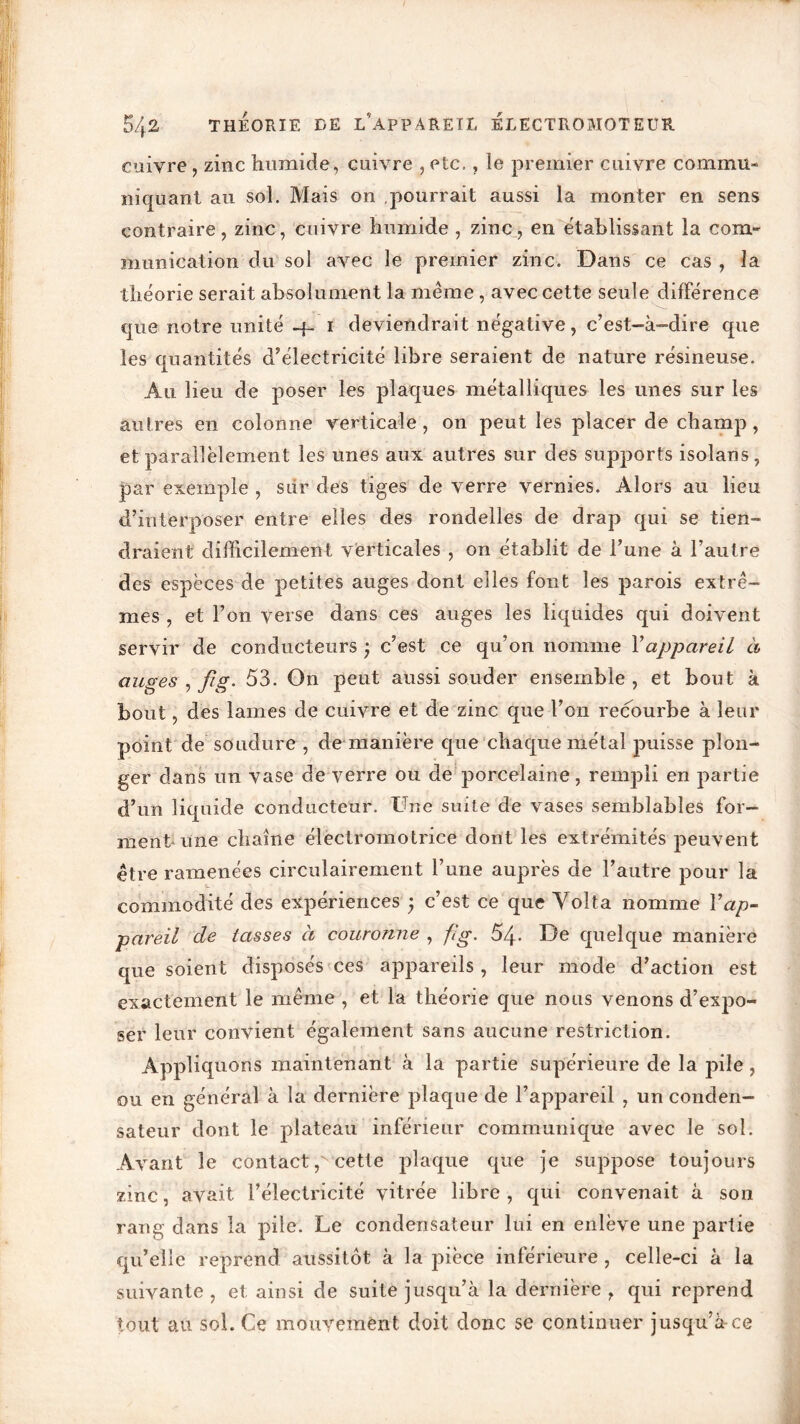 cuivre , zinc humide, cuivre , etc., le premier cuivre commu- niquant au sol. Mais on .pourrait aussi la monter en sens contraire, zinc, cuivre humide , zinc, en établissant la com- munication du sol avec le premier zinc. Dans ce cas , la théorie serait absolument la même , avec cette seule différence cpie notre unité -f- i deviendrait négative, c’est-à-dire que les quantités d’électricité libre seraient de nature résineuse. Au lieu de poser les plaques métalliques les unes sur les autres en colonne verticale, on peut les placer de champ, et parallèlement les unes aux autres sur des supports isolans, par exemple , sur des tiges de verre vernies. Alors au lieu d’interposer entre elles des rondelles de drap qui se tien- draient difficilement verticales , on établit de l’une à l’autre des espèces de petites auges dont elles font les parois extrê- mes , et l’on verse dans ces auges les liquides qui doivent servir de conducteurs ) c’est ce qu’on nomme Yappareil à auges , fi,g. 53. On peut aussi souder ensemble, et bout à bout, des lames de cuivre et de zinc que l’on recourbe à leur point de soudure , de manière que chaque métal puisse plon- ger dans un vase de verre ou de porcelaine, rempli en partie d’un liquide conducteur. Une suite de vases semblables for- ment une chaîne électromotrice dont les extrémités peuvent être ramenées circulairement l’une auprès de l’autre pour la commodité des expériences ; c’est ce que Yolta nomme Vap- pareil de tasses à couronne , fi g. 54- De quelque manière que soient disposés ces appareils , leur mode d’action est exactement le même , et la théorie que nous venons d’expo- ser leur convient également sans aucune restriction. Appliquons maintenant à la partie supérieure de la pile, ou en général à la dernière plaque de l’appareil , un conden- sateur dont le plateau inférieur communique avec le sol. Avant le contact p cette plaque que je suppose toujours zinc, avait l’électricité vitrée libre , qui convenait à son rang dans la pile. Le condensateur lui en enlève une partie cju’elic reprend aussitôt à la pièce inférieure, celle-ci à la suivante , et ainsi de suite jusqu’à la dernière , qui reprend tout au sol. Ce mouvement doit donc se continuer jusqu’à ce