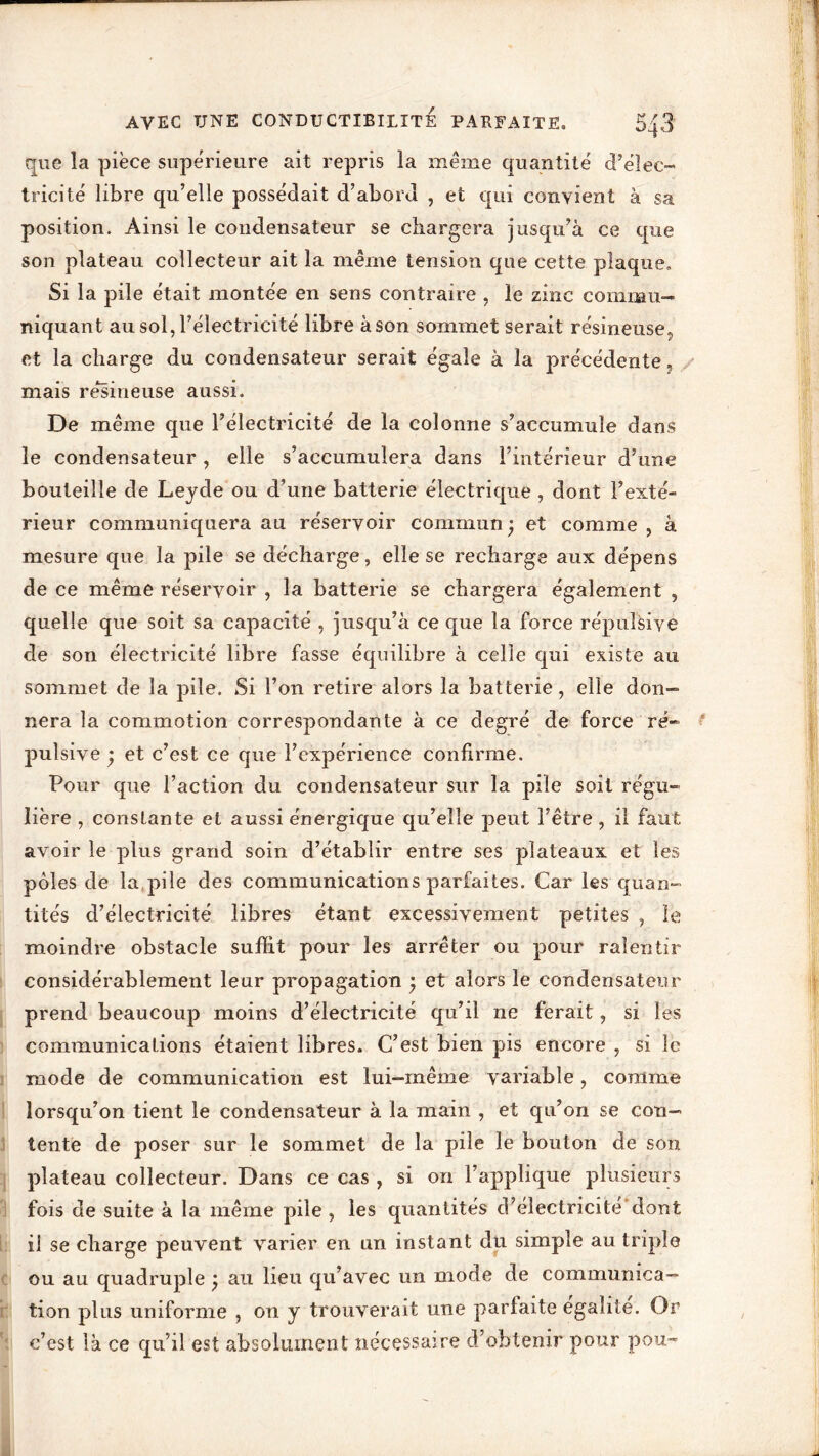 que la pièce supérieure ait repris la même quantité d’élec- tricité libre qu’elle possédait d’abord , et qui convient à sa position. Ainsi le condensateur se chargera jusqu’à ce que son plateau collecteur ait la même tension que cette plaque. Si la pile était montée en sens contraire , le zinc commu- niquant au sol, l’électricité libre à son sommet serait résineuse., et la charge du condensateur serait égaie à la précédente mais résineuse aussi. De même que l’électricité de la colonne s’accumule dans le condensateur, elle s’accumulera dans l’intérieur d’une bouteille de Leyde ou d’une batterie électrique , dont Fexté- rieur communiquera au réservoir commun; et comme , à mesure que la pile se décharge, elle se recharge aux dépens de ce même réservoir , la batterie se chargera également , quelle que soit sa capacité , jusqu’à ce que la force répulsive de son électricité libre fasse équilibre à celle qui existe au sommet de la pile. Si l’on retire alors la batterie, elle don- nera la commotion correspondante à ce degré de force ré- pulsive ; et c’est ce que l’expérience confirme. Pour que l’action du condensateur sur la pile soit régu- lière , constante et aussi énergique qu’elle peut l’être , il faut avoir le plus grand soin d’établir entre ses plateaux et les pôles de la pile des communications parfaites. Car les quan- tités d’électricité libres étant excessivement petites , le moindre obstacle suffit pour les arrêter ou pour ralentir considérablement leur propagation ; et alors le condensateur prend beaucoup moins d’électricité qu’il ne ferait, si les communications étaient libres. C’est bien pis encore , si le mode de communication est lui-même variable, comme lorsqu’on tient le condensateur à la main , et qu’on se con- tente de poser sur le sommet de la pile le bouton de son plateau collecteur. Dans ce cas , si on l’applique plusieurs fois de suite à la même pile , les quantités d’électricité dont il se charge peuvent varier en un instant du simple au triple ou au quadruple ; au heu qu’avec un mode de communica- tion plus uniforme , on y trouverait une parfaite égalité. Or c’est là ce qu’il est absolument nécessaire d’obtenir pour pou-