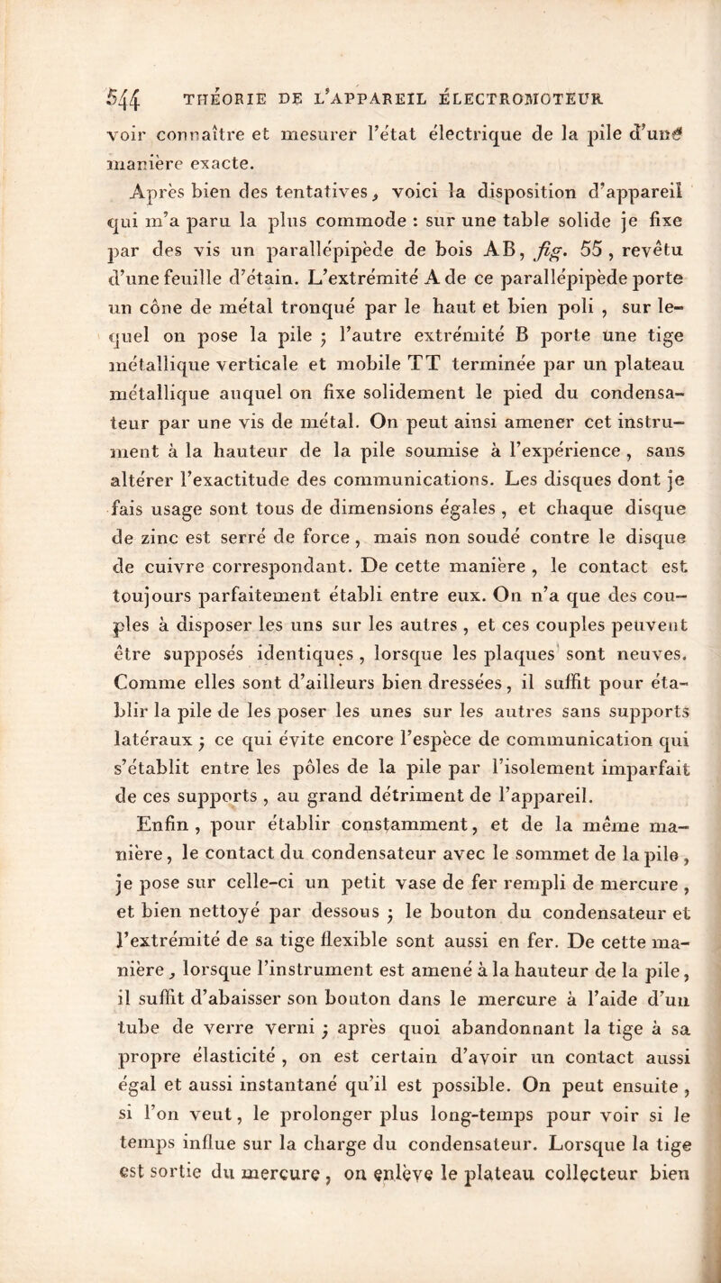 voir connaître et mesurer l’état électrique de la pile d’uné manière exacte. Après bien des tentatives ^ voici la disposition d’appareil qui m’a paru la plus commode : sur une table solide je fixe par des vis un parallépipède de bois AB, fig. 55, revêtu d’une feuille d’étain. L’extrémité A de ce parallépipède porte un cône de métal tronqué par le haut et bien poli , sur le- quel on pose la pile • l’autre extrémité B porte une tige métallique verticale et mobile TT terminée par un plateau métallique auquel on fixe solidement le pied du condensa- teur par une vis de métal. On peut ainsi amener cet instru- ment à la hauteur de la pile soumise à l’expérience , sans altérer l’exactitude des communications. Les disques dont je fais usage sont tous de dimensions égales , et chaque disque de zinc est serré de force, mais non soudé contre le disque de cuivre correspondant. De cette manière , le contact est toujours parfaitement établi entre eux. On n’a que des cou- ples à disposer les uns sur les autres , et ces couples peuvent être supposés identiques , lorsque les plaques sont neuves. Comme elles sont d’ailleurs bien dressées, il suffit pour éta- blir la pile de les poser les unes sur les autres sans supports latéraux , ce qui évite encore l’espèce de communication qui s’établit entre les pôles de la pile par l’isolement imparfait de ces supports , au grand détriment de l’appareil. Enfin , pour établir constamment, et de la même ma- nière , le contact du condensateur avec le sommet de la pile , je pose sur celle-ci un petit vase de fer rempli de mercure , et bien nettoyé par dessous ; le bouton du condensateur et l’extrémité de sa tige flexible sont aussi en fer. De cette ma- nière lorsque l’instrument est amené à la hauteur de la pile, il suffit d’abaisser son bouton dans le mercure à l’aide d’un tube de verre verni ; après quoi abandonnant la tige à sa propre élasticité , on est certain d’avoir un contact aussi égal et aussi instantané qu’il est possible. On peut ensuite , si l’on veut, le prolonger plus long-temps pour voir si Je temps influe sur la charge du condensateur. Lorsque la tige est sortie du mercure , on enlève le plateau collecteur bien
