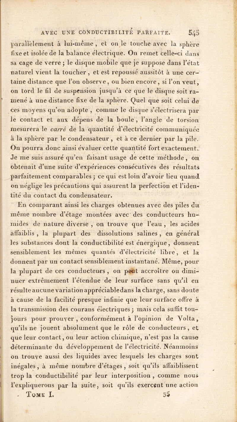 parallèlement à lui-même , et on le touche avec la sphère fixe et isolée de la balance électrique. On remet celle-ci dans sa cage de verre j le disque mobile que je suppose dans l’état naturel vient la toucher , et est repoussé aussitôt à une cer- taine distance que Ton observe, ou bien encore , si Ton veut , on tord le fil de suspension jusqu’à ce que le disque soit ra- mené à une distance fixe de la sphère. Quel que soit celui de ces moyens qu’on adopte , comme le disque s’électrisera par le contact et aux dépens de la boule , l’angle de torsion mesurera le carré de la quantité d’électricité communiquée à la sphère par le condensateur , et à ce dernier par la pile. On pourra donc ainsi évaluer cette quantité fort exactement.. Je me suis assuré qu’en faisant usage de cette méthode , on obtenait d’une suite d’expériences consécutives des résultats parfaitement comparables • ce qui est loin d’avoir lieu quand on néglige les précautions qui assurent la perfection et l’iden- tité du contact du condensateur. En comparant ainsi les charges obtenues avec des piles du même nombre d’étage montées avec des conducteurs hu- mides de nature diverse , on trouve que l’eau , les acides affaiblis , la plupart des dissolutions salines , en général les substances dont la conductibilité est énergique, donnent sensiblement les mêmes quantés d’électricité libre, et la donnent par un contact sensiblement instantané. Même, pour la plupart de ces conducteurs , on peut accroître ou dimi- nuer extrêmement l’étendue de leur surface sans qu’il en résulte aucune variation appréciabledans la charge, sans doute à cause de la facilité presque infinie que leur surface offre à la transmission des courans électriques • mais cela suffit tou- jours pour prouver, conformément à l’opinion de Volta, qu’ils ne jouent absolument que le rôle de conducteurs , et que leur contact, ou leur action chimique, n’est pas la cause déterminante du développement de l’électricité. Néanmoins on trouve aussi des liquides avec lesquels les charges sont inégales, à même nombre d’étages, soit qu’ils affaiblissent trop la conductibilité par leur interposition , comme nous l’expliquerons par la suite, soit qu’ils exercent une action - Tome I. 3$