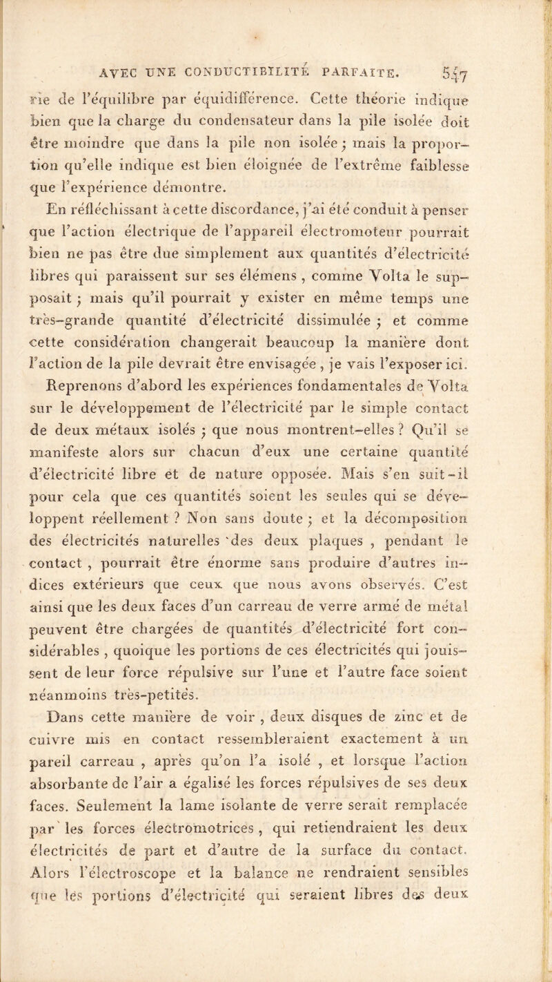 rîe de l’équilibre par équidifférence. Cette théorie indique bien que la charge du condensateur dans la pile isolée doit être moindre que dans la pile non isolée; mais la propor- tion qu’elle indique est bien éloignée de l’extrême faiblesse que l’expérience démontre. En réfléchissant à cette discordance, j’ai été conduit à penser que l’action électrique de l’appareil électromoteur pourrait bien ne pas être due simplement aux quantités d’électricité libres qui paraissent sur ses élémens , comme Yolta le sup- posait ; mais qu’il pourrait y exister en même temps une très-grande quantité d’électricité dissimulée ; et comme cette considération changerait beaucoup la manière dont. Faction de la pile devrait être envisagée , je vais l’exposer ici. Reprenons d’abord les expériences fondamentales de Yolta sur le développement de l’électricité par le simple contact de deux métaux isolés ; que nous montrent-elles ? Qu’il se manifeste alors sur chacun d’eux une certaine quantité d’électricité libre et de nature opposée. Mais s’en suit-il pour cela que ces quantités soient les seules qui se déve- loppent réellement ? Non sans doute ; et la décomposition des électricités naturelles 'des deux plaques , pendant le contact , pourrait être énorme sans produire d’autres in- dices extérieurs que ceux que nous avons observés. C’est ainsi que les deux faces d’un carreau de verre armé de métal peuvent être chargées de quantités d’électricité fort con- sidérables , quoique les portions de ces électricités qui jouis- sent de leur force répulsive sur l’une et l’autre face soient néanmoins très-petites. Dans cette manière de voir , deux disques de zinc et de cuivre mis en contact ressembleraient exactement à un pareil carreau , après qu’on l’a isolé , et lorsque l’action absorbante de Fair a égalisé les forces répulsives de ses deu x faces. Seulement la lame isolante de verre serait remplacée par les forces électromotrices, qui retiendraient les deux électricités de part et d’autre de la surface du contact. Alors l’électroscope et la balance ne rendraient sensibles que lès portions d’électricité qui seraient libres des deux