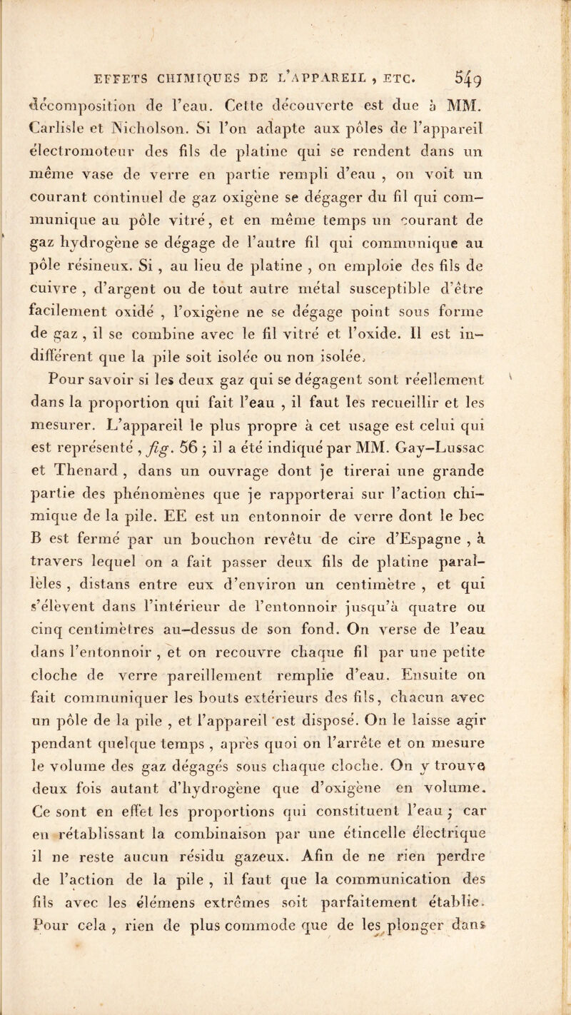 EFFETS CHIMIQUES DE L’APPAREIL , ETC. décomposition de l’eau. Cette découverte est due à MM. Carlisle et Nichoison. Si l’on adapte aux pôles de l’appareil électromoteur des fils de platine qui se rendent dans un même vase de verre en partie rempli d’eau , on voit un courant continuel de gaz oxigène se dégager du fil qui com- munique au pôle vitré, et en même temps un courant de gaz hydrogène se dégage de l’autre fil qui communique au pôle résineux. Si , au lieu de platine , on emploie des fils de cuivre , d’argent ou de tout autre métal susceptible d’être facilement oxidé , l’oxigène ne se dégage point sous forme de gaz , il se combine avec le fil vitré et l’oxide. Il est in- différent que la pile soit isolée ou non isolée. Pour savoir si les deux gaz qui se dégagent sont réellement dans la proportion qui fait l’eau , il faut les recueillir et les mesurer. L’appareil le plus propre à cet usage est celui qui est représenté , fig. 56 * il a été indiqué par MM. Gay-Lussac et Thénard , dans un ouvrage dont ]e tirerai une grande partie des phénomènes que je rapporterai sur Faction chi- mique de la pile. EE est un entonnoir de verre dont le bec B est fermé par un bouchon revêtu de cire d’Espagne , à travers lequel on a fait passer deux fils de platine paral- lèles , dist.ans entre eux d’environ un centimètre , et qui s’élèvent dans l’intérieur de l’entonnoir jusqu’à quatre ou cinq centimètres au-dessus de son fond. On verse de l’eau dans l’entonnoir , et on recouvre chaque fil par une petite cloche de verre pareillement remplie d’eau. Ensuite on fait communiquer les bouts extérieurs des fils, chacun avec un pôle de la pile , et l’appareil est disposé. On le laisse agir pendant quelque temps , après quoi on l’arrête et on mesure le volume des gaz dégagés sous chaque cloche. On y trouve deux fois autant d’hydrogène que d’oxigène en volume. Ce sont en effet les proportions qui constituent l’eau ; car en rétablissant la combinaison par une étincelle électrique il ne reste aucun résidu gazeux. Afin de ne rien perdre de l’action de la pile , il faut que la communication des fils avec les élémens extrêmes soit parfaitement établie. Pour cela , rien de plus commode que de les plonger dans