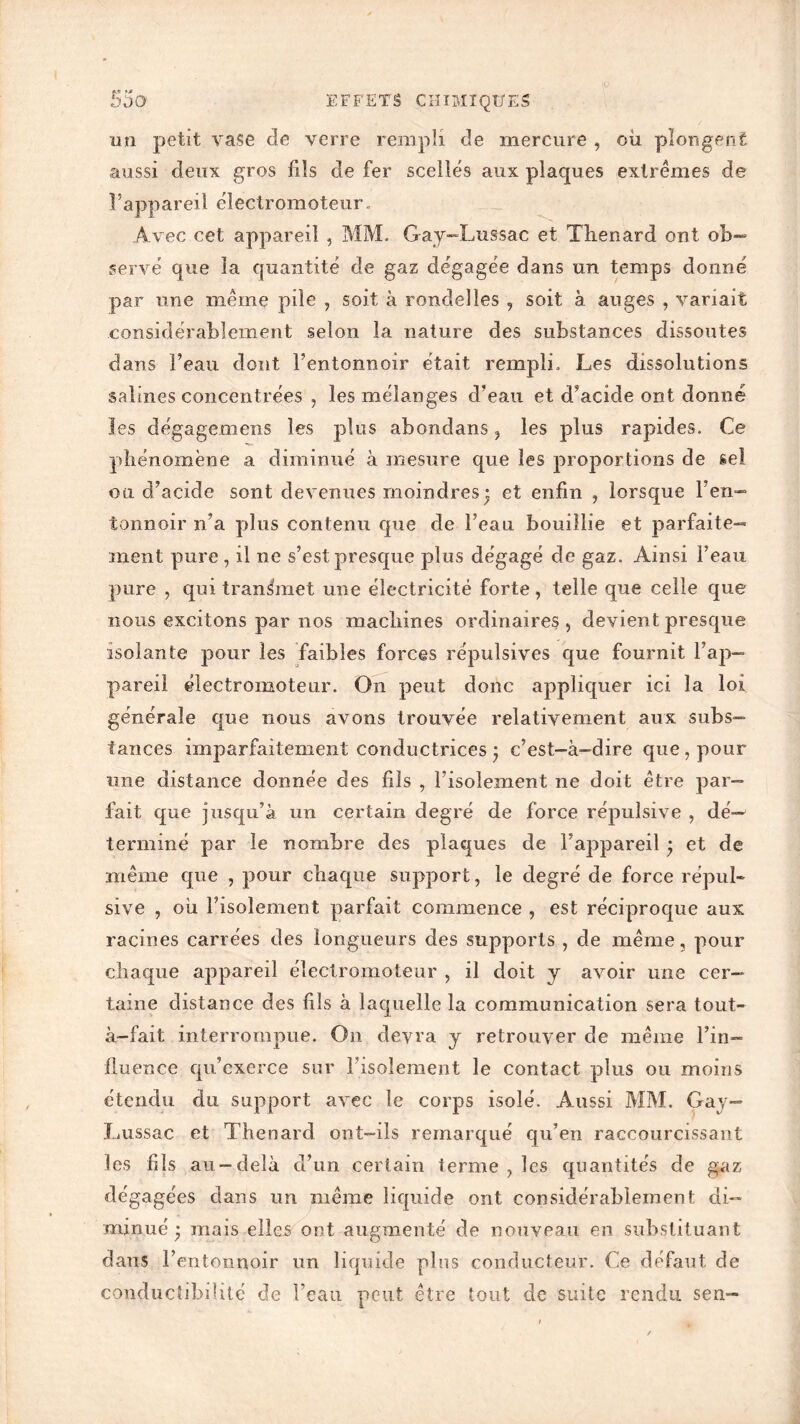 p-« '» un petit vase de verre rempli de mercure , ou plongent aussi deux gros fils de fer scelles aux plaques extrêmes de l’appareil électromoteur. Avec cet appareil , MM. Gay-Lussac et Tlienard ont ob- servé que la quantité de gaz dégagée dans un temps donné par une même pile , soit à rondelles , soit à auges , variait considérablement selon la nature des substances dissoutes dans beau dont Fentonnoir était rempli. Les dissolutions salines concentrées , les mélanges d’eau et d’acide ont donné les dégagemens les plus abondans ? les plus rapides. Ce phénomène a diminué à mesure que les proportions de sel ou d’acide sont devenues moindres • et enfin , lorsque l’en- tonnoir n’a plus contenu que de l’eau bouillie et parfaite- ment pure , il ne s’est presque plus dégagé de gaz. Ainsi l’eau pure , qui transmet une électricité forte, telle que celle que nous excitons par nos machines ordinaires , devient presque isolante pour les faibles forces répulsives que fournit l’ap- pareil électromoteur. On peut donc appliquer ici la loi générale que nous avons trouvée relativement aux subs- tances imparfaitement conductrices • c’est-à-dire que, pour une distance donnée des fils , l’isolement ne doit être par- fait que jusqu’à un certain degré de force répulsive , dé- terminé par le nombre des plaques de l’appareil ÿ et de même que , pour chaque support, le degré de force répul- sive , où l’isolement parfait commence , est réciproque aux racines carrées des longueurs des supports , de même, pour chaque appareil électromoteur , il doit y avoir une cer- taine distance des fils à laquelle la communication sera tout- à-fait interrompue. On devra y retrouver de même l’in- fluence qu’exerce sur l’isolement le contact plus ou moins étendu du support avec le corps isolé. Aussi MM. Gay— Lussac et Thénard ont-ils remarqué qu’en raccourcissant les fils au-delà d’un certain terme , les quantités de gaz dégagées dans un même liquide ont considérablement di- minué • mais elles ont augmenté de nouveau en substituant dans l’entonnoir un liquide plus conducteur. Ce défaut de conductibilité de l’eau peut être tout de suite rendu sen-