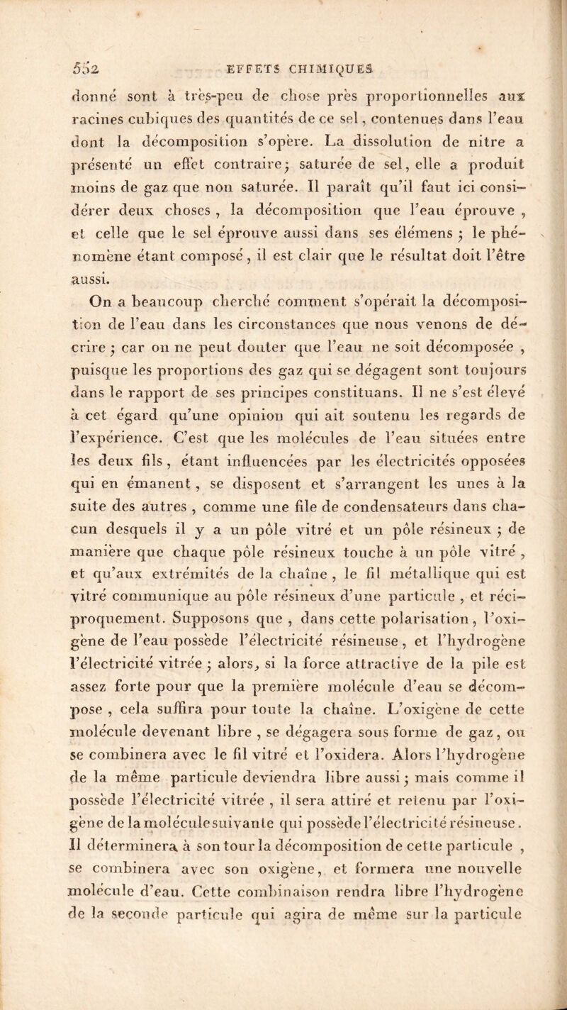 donné sont à très-peu de chose près proportionnelles aux racines cubiques des quantités de ce sel, contenues dans l’eau dont la décomposition s’opère. La dissolution de nitre a présenté un effet contraire j saturée de sel, elle a produit moins de gaz que non saturée. Il parait qu’il faut ici consi- dérer deux choses , la décomposition que l’eau éprouve , et celle que le sel éprouve aussi dans ses élémens j le phé- nomène étant composé, il est clair que le résultat doit l’être aussi. On a beaucoup cherché comment s’opérait la décomposi- tion de l’eau dans les circonstances que nous venons de dé- crire ^ car on ne peut douter que l’eau ne soit décomposée , puisque les proportions des gaz qui se dégagent sont toujours dans le rapport de ses principes constituons. Il ne s’est élevé à cet égard qu’une opinion qui ait soutenu les regards de l’expérience. C’est que les molécules de l’eau situées entre les deux fils , étant influencées par les électricités opposées qui en émanent , se disposent et s’arrangent les unes à la suite des autres , comme une file de condensateurs dans cha- cun desquels il y a un pôle vitré et un pôle résineux \ de manière que chaque pôle résineux touche à un pôle vitré , et qu’aux extrémités de la chaîne , le fil métallique qui est vitré communique au pôle résineux d’une particule , et réci- proquement. Supposons que , dans cette polarisation, l’oxi- gène de l’eau possède l’électricité résineuse, et l’hydrogène l’électricité vitrée • alors,, si la force attractive de la pile est assez forte pour que la première molécule d’eau se décom- pose , cela suffira pour toute la chaîne. L’oxigène de cette molécule devenant libre , se dégagera sous forme de gaz, ou se combinera avec le fil vitré et i’oxidera. Alors l’hydrogène de la même particule deviendra libre aussi • mais comme il possède l’électricité vitrée , il sera attiré et retenu par l’oxi- gène de lamoléculesuivante qui possède l’électricité résineuse. U déterminera à son tour la décomposition de cette particule , se combinera avec son oxigène, et formera une nouvelle molécule d'eau. Cette combinaison rendra libre l’hydrogène de la seconde particule qui agira de même sur la particule