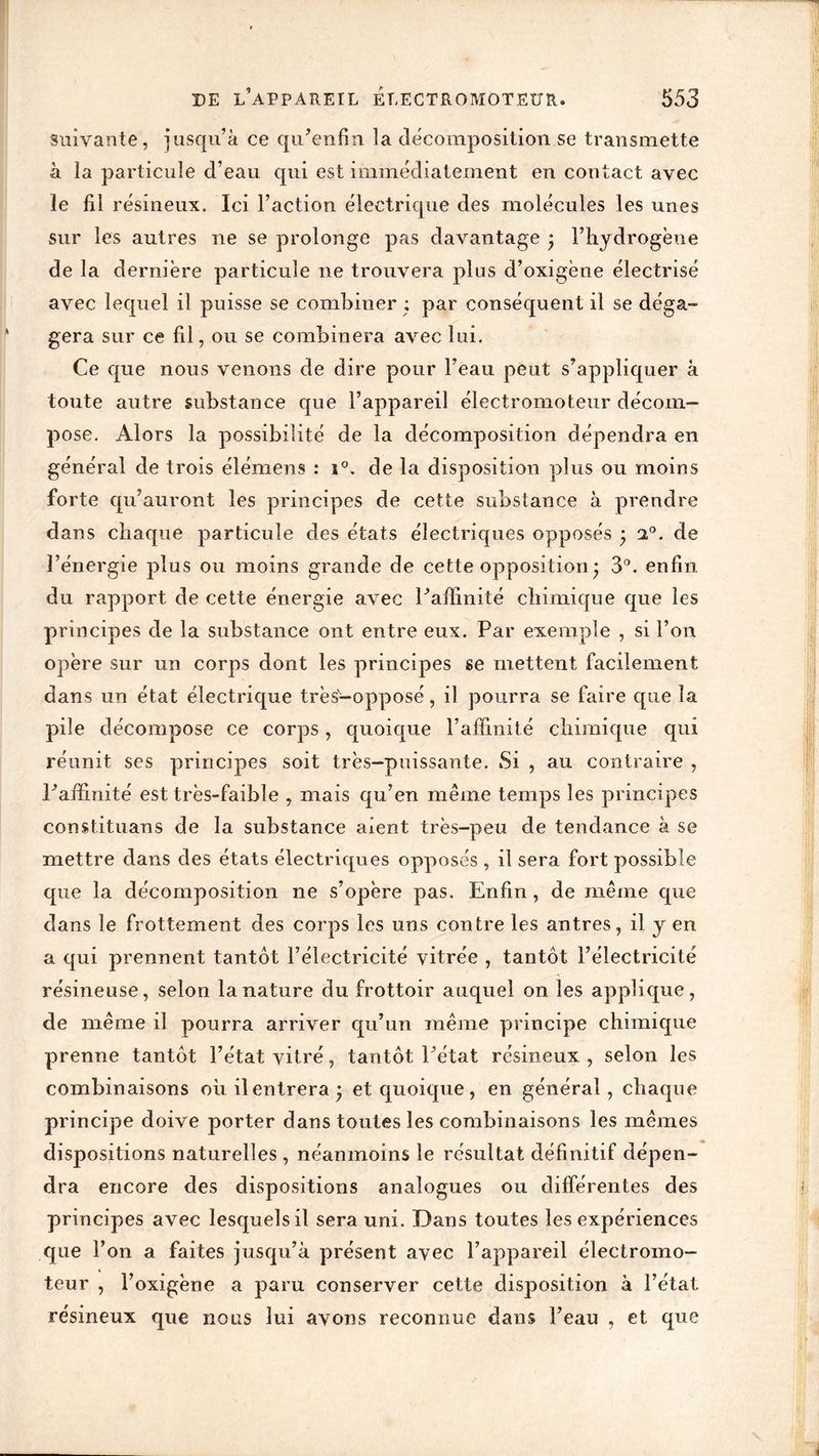 suivante, jusqu’à ce qu’enfm la décomposition se transmette à ia particule d’eau qui est immédiatement en contact avec le fil résineux. Ici l’action électrique des molécules les unes sur les autres ne se prolonge pas davantage • l’hydrogène de la dernière particule ne trouvera plus d’oxigène électrisé avec lequel il puisse se combiner ; par conséquent il se déga- gera sur ce fil, ou se combinera avec lui. Ce que nous venons de dire pour l’eau peut s’appliquer à toute autre substance que l’appareil électromoteur décom- pose. Alors la possibilité de la décomposition dépendra en général de trois élémens : i°. de la disposition plus ou moins forte qu’auront les principes de cette substance à prendre dans chaque particule des états électriques opposés ) a°. de l’énergie plus ou moins grande de cette opposition • 3°. enfin du rapport de cette énergie avec l’affinité chimique que les principes de la substance ont entre eux. Par exemple , si l’on opère sur un corps dont les principes se mettent facilement dans un état électrique très-opposé, il pourra se faire que la pile décompose ce corps, quoique l’affinité chimique qui réunit ses principes soit très-puissante. Si , au contraire , l’affinité est très-faible , mais qu’en même temps les principes constituans de la substance aient très-peu de tendance à se mettre dans des états électriques opposés , il sera fort possible que la décomposition ne s’opère pas. Enfin , de même que dans le frottement des corps les uns contre les antres, il y en a qui prennent tantôt l’électricité vitrée , tantôt l’électricité résineuse, selon la nature du frottoir auquel on les applique, de même il pourra arriver qu’un même principe chimique prenne tantôt l’état vitré, tantôt l’état résineux , selon les combinaisons où il entrera -, et quoique, en général, chaque principe doive porter dans toutes les combinaisons les mêmes dispositions naturelles , néanmoins le résultat définitif dépen- dra encore des dispositions analogues ou différentes des principes avec lesquels il sera uni. Dans toutes les expériences que l’on a faites jusqu’à présent avec l’appareil électromo- teur , l’oxigène a paru conserver cette disposition à l’état résineux que nous lui avons reconnue dans l’eau , et que