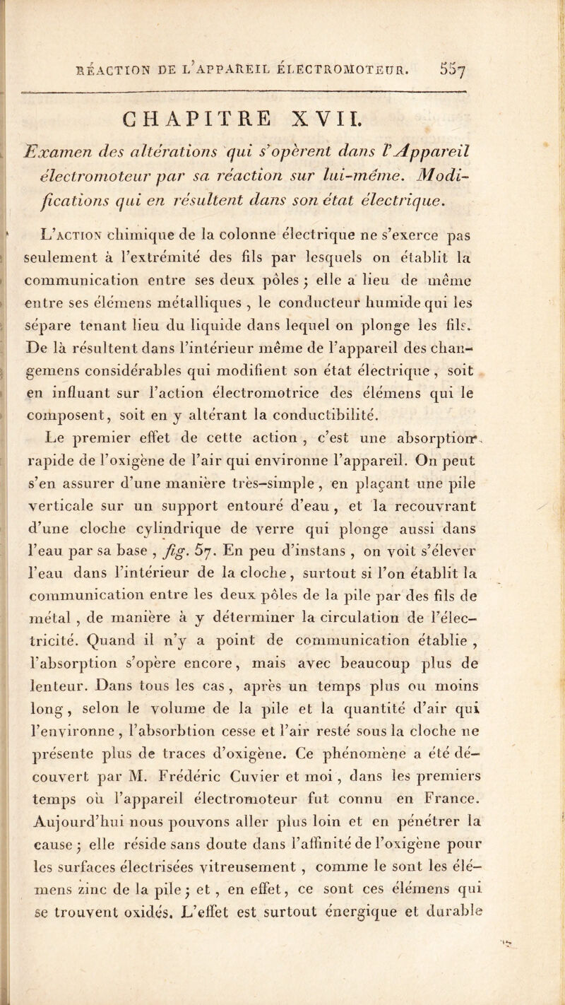 CHAPITRE XVII. Examen des altérations qui s'opèrent dans VAppareil électromoteur par sa réaction sur lui-même. Modi- fications qui en résultent dans son état électrique. L’action chimique de la colonne électrique ne s’exerce pas seulement à l’extrémité des fils par lesquels on établit la communication entre ses deux pôles ; elle a lieu de même entre ses élémens métalliques , le conducteur humide qui les sépare tenant lieu du liquide dans lequel on plonge les fils. De là résultent dans l’intérieur même de l’appareil des clian- gemens considérables qui modifient son état électrique , soit en influant sur l’action électromotrice des élémens qui le composent, soit en y altérant la conductibilité. Le premier effet de cette action , c’est une absorption*, rapide de l’oxigène de l’air qui environne l’appareil. On peut s’en assurer d’une manière très-simple , en plaçant une pile verticale sur un support entouré d’eau , et la recouvrant d’une cloche cylindrique de verre qui plonge aussi dans l’eau par sa base , fig. S’j. En peu d’instans , on voit s’élever l’eau dans l’intérieur de la cloche, surtout si l’on établit la communication entre les deux pôles de la pile par des fils de métal , de manière à y déterminer la circulation de l’élec- tricité. Quand il n’y a point de communication établie , l’absorption s’opère encore, mais avec beaucoup plus de lenteur. Dans tous les cas , après un temps plus ou moins long , selon le volume de la pile et la quantité d’air qui l’environne, l’absorbtion cesse et l’air resté sous la cloche ne présente plus de traces d’oxigène. Ce phénomène a été dé- couvert par M. Frédéric Cuvier et moi , dans les premiers temps ou l’appareil électromoteur fut connu en France. Aujourd’hui nous pouvons aller plus loin et en pénétrer la cause j elle réside sans doute dans l’affinité de l’oxigène pour les surfaces électrisées vitreusement , comme le sont les élé- mens zmc de la pile j et , en effet, ce sont ces élémens qui se trouvent oxidés. L’effet est surtout énergique et durable