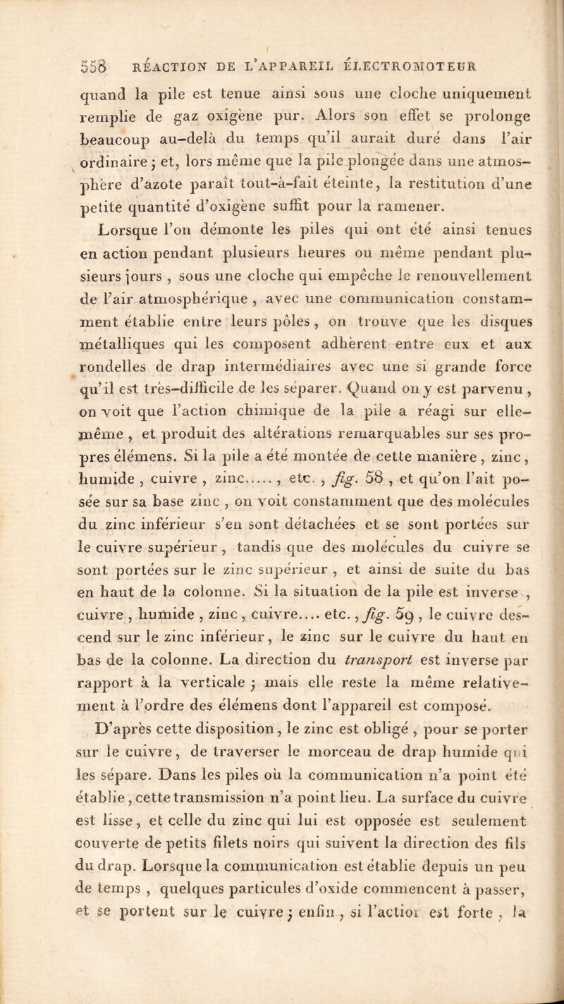 quand la pile est tenue ainsi sous une cloche uniquement remplie de gaz oxigène pur. Alors son effet se prolonge beaucoup au-delà du temps qu’il aurait duré dans l’air ordinaire j et, lors même que la pile plongée dans une atmos- phère d’azote paraît tout-à-fait éteinte, la restitution d’une petite quantité d’oxigène suffit pour la ramener. Lorsque l’on démonte les piles qui ont été ainsi tenues en action pendant plusieurs heures ou même pendant plu- sieurs iours , sous une cloche qui empêche le renouvellement de l’air atmosphérique , avec une communication constam- ment établie entre leurs pôles , on trouve que les disques métalliques qui les composent adhèrent entre eux et aux rondelles de drap intermédiaires avec une si grande force qu’il est très-difficile de les séparer. Quand on y est parvenu , on voit que Faction chimique de la pile a réagi sur elle- même , et produit des altérations remarquables sur ses pro- pres élémens. Si la pile a été montée de cette manière , zinc , humide , cuivre , zinc , etc. , fig. 58 , et qu’on l’ait po- sée sur sa base zinc , on voit constamment que des molécules du zinc inférieur s’en sont détachées et se sont portées sur le cuivre supérieur , tandis que des molécules du cuivre se sont portées sur le zinc supérieur , et ainsi de suite du bas en haut de la colonne. Si la situation de la pile est inverse , cuivre , humide , zinc, cuivre— etc., fig. 5g , le cuivre des- cend sur le zinc inférieur, le zinc sur le cuivre du haut en bas de la colonne. La direction du transport est inverse par rapport à la verticale , mais elle reste la même relative- ment à Fordre des élémens dont l’appareil est composé. D’après cette disposition, le zinc est obligé , pour se porter sur le cuivre, de traverser le morceau de drap humide qui les sépare. Dans les piles ou la communication n’a point été établie, cette transmission n’a point lieu. La surface du cuivre est lisse, et celle du zinc qui lui est opposée est seulement couverte de petits filets noirs qui suivent la direction des fils du drap. Lorsque la communication est établie depuis un peu de temps , quelques particules d’oxide commencent à passer, et se portent sur le cuiyre j enfin , si l’actioi est forte , la