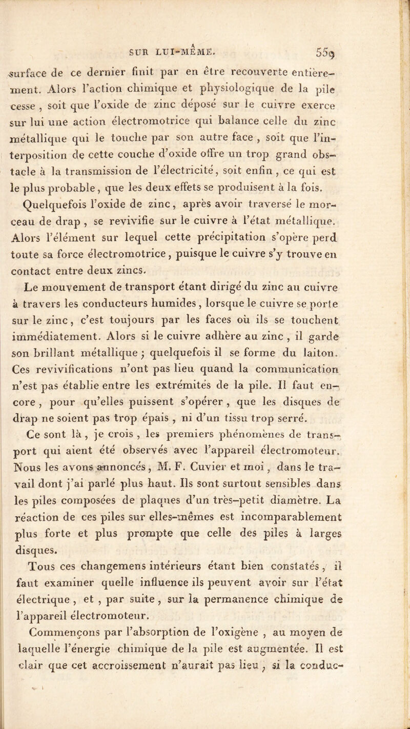 surface de ce dernier finit par en être recouverte entière- ment. Alors l’action chimique et physiologique de la pile cesse , soit que l’oxide de zinc déposé sur le cuivre exerce sur lui une action électromotrice qui balance celle du zinc métallique qui le touche par son autre face , soit que l’in- terposition de cette couche d’oxide offre un trop grand obs- tacle à la transmission de l’électricité, soit enfin , ce qui est le plus probable, que les deux effets se produisent à la fois. Quelquefois l’oxide de zinc, après avoir traversé le mor- ceau de drap , se revivifie sur le cuivre à l’état métallique. Alors l’élément sur lequel cette précipitation s’opère perd toute sa force électromotrice, puisque le cuivre s’y trouve en contact entre deux zincs. Le mouvement de transport étant dirigé du zinc au cuivre à travers les conducteurs humides , lorsque le cuivre se porte sur le zinc, c’est toujours par les faces oh ils se touchent immédiatement. Alors si le cuivre adhère au zinc , il garde son brillant métallique ) quelquefois il se forme du laiton.. Ces revivifications n’ont pas lieu quand la communication n’est pas établie entre les extrémités de la pile. Il faut en- core , pour qu’elles jouissent s’opérer , que les disques de drap ne soient pas trop épais , ni d’un tissu trop serré. Ce sont là , je crois , les premiers phénomènes de trans- port qui aient été observés avec l’appareil électromoteur. Nous les avons annoncés , M. F. Cuvier et moi, dans le tra- vail dont j’ai parlé plus haut. Ils sont surtout sensibles dans les piles composées de plaques d’un très-petit diamètre. La réaction de ces piles sur elles-mêmes est incomparablement plus forte et plus prompte que celle des piles à larges disques. Tous ces changemens intérieurs étant bien constatés, il faut examiner quelle influence ils peuvent avoir sur l’état électrique , et , par suite , sur la permanence chimique de l’appareil électromoteur. Commençons par l’absorption de l’oxigène , au moyen de laquelle l’énergie chimique de la pile est augmentée. Il est clair que cet accroissement n’auraiî pas lieu ; si îa conclue-