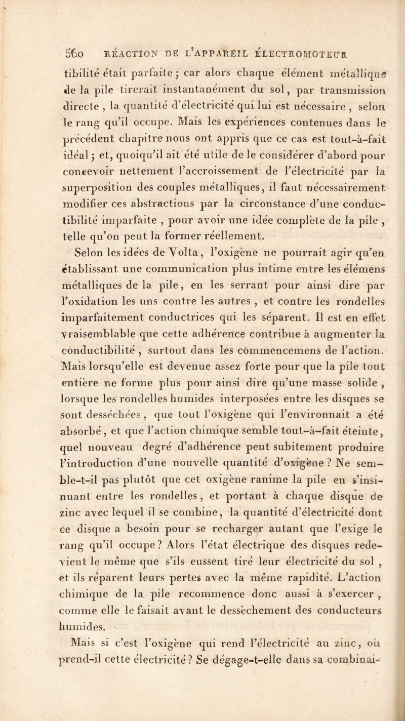 tibilité était parfaite ; car alors chaque élément métallique de la pile tirerait instantanément du sol, par transmission directe , la quantité d’électricité qui lui est nécessaire , selon le rang qu’il occupe. Mais les expériences contenues dans le précédent chapitre nous ont appris que ce cas est tout-à-fait idéal et, quoiqu’il ait été utile de le considérer d’abord pour concevoir nettement l’accroissement de l’électricité par la superposition des couples métalliques, il faut nécessairement modifier ces abstractions par la circonstance d’une conduc- tibilité imparfaite , pour avoir une idée complète de la pile , telle qu’on peut la former réellement. Selon les idées de Yolta, l’oxigène ne pourrait agir qu’en établissant une communication plus intime entre les élémens métalliques de la pile, en les serrant pour ainsi dire par l’oxidation les uns contre les autres , et contre les rondelles imparfaitement conductrices qui les séparent. Il est en effet Vraisemblable que cette adhérence contribue à augmenter la conductibilité , surtout dans les commencemens de Faction. Mais lorsqu’elle est devenue assez forte pour que la pile tout entière ne forme plus pour ainsi dire qu’une masse solide , lorsque les rondelles humides interposées entre les disques se sont desséchées , que tout l’oxigène qui l’environnait a été absorbé , et que l’action chimique semble tout-à-fait éteinte, quel nouveau degré d’adhérence peut subitement produire l’introduction d’une nouvelle quantité d’oxfgène ? Ne sem- ble-t-il pas plutôt que cet oxigène ranime la pile en s’insi- nuant entre les rondelles , et portant à chaque disque de zinc avec lequel il se combine, la quantité d’électricité dont ce disque a besoin pour se recharger autant que l’exige le rang qu’il occupe? Alors l’état électrique des disques rede- vient le même que s’ils eussent tiré leur électricité du sol , et ils réparent leurs pertes avec la même rapidité. L’action chimique de la pile recommence donc aussi à s’exercer , comme elle le faisait avant le dessèchement des conducteurs humides. > Mais si c’est l’oxigène qui rend l’électricité au zinc, oii prend-il cette électricité ? Se dégage-t-elle dans sa combinai-