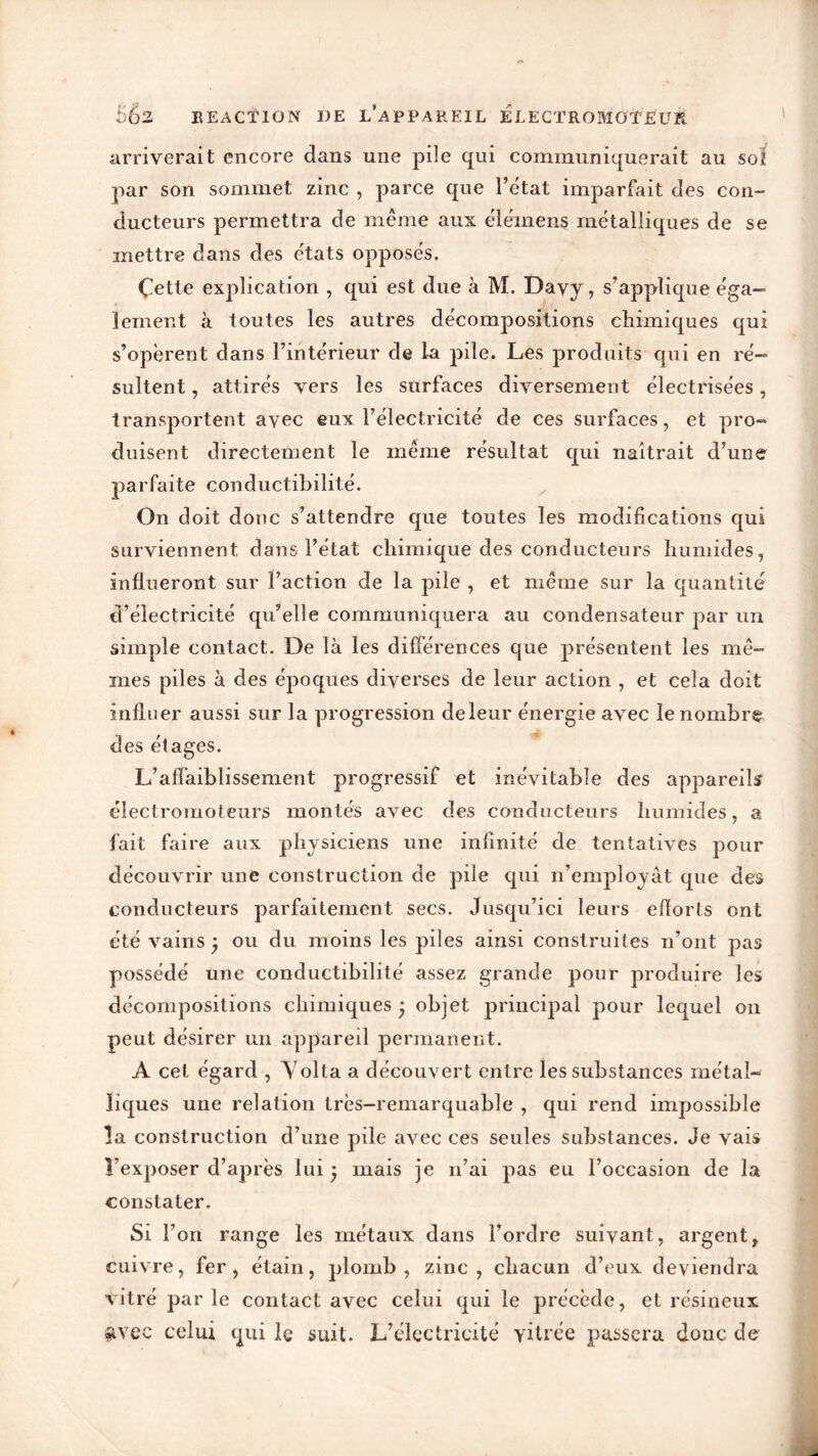 arriverait encore dans une pile qui communiquerait au soi par son sommet zinc , parce que l’état imparfait des con- ducteurs permettra de même aux élémens métalliques de se mettre dans des états opposés. Çette explication , qui est due à M. Davy, s’applique éga- lement à toutes les autres décompositions chimiques qui s’opèrent dans l’intérieur de la pile. Les produits qui en ré- sultent , attirés vers les surfaces diversement électrisées, transportent avec eux l’électricité de ces surfaces, et pro- duisent directement le même résultat qui naîtrait d’une parfaite conductibilité. On doit donc s’attendre que toutes les modifications qui surviennent dans l’état chimique des conducteurs humides, influeront sur l’action de la pile , et même sur la quantité d’électricité qu’elle communiquera au condensateur par un simple contact. De là les différences que présentent les mê- mes piles à des époques diverses de leur action , et cela doit influer aussi sur la progression de leur énergie avec le nombre des étages. L’affaiblissement progressif et inévitable des appareils électromoteurs montés avec des conducteurs humides, a fait faire aux physiciens une infinité de tentatives pour découvrir une construction de pile qui n’employât que des conducteurs parfaitement secs. Jusqu’ici leurs efforts ont été vains ; ou du moins les piles ainsi construites n’ont pas possédé une conductibilité assez grande pour produire les décompositions chimiques • objet principal pour lequel on peut désirer un appareil permanent. A cet égard , Volta a découvert entre les substances métal- liques une relation très-remarquable , qui rend impossible la construction d’une pile avec ces seules substances. Je vais l’exposer d’après lui ; mais je n’ai pas eu l’occasion de la constater. Si l’on range les métaux dans l’ordre suivant, argent, cuivre, fer, étain, plomb, zinc, chacun d’eux deviendra vitré parle contact avec celui qui le précède, et résineux $vee celui qui le suit. L’électricité vitrée passera donc de