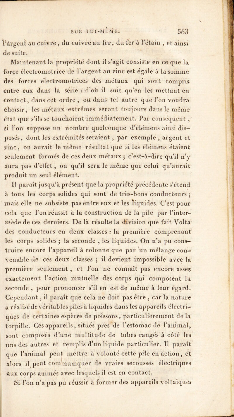 l’àrgent au cuivre, du cuivre au fer, du fer à l’étain , et ainsi de suite. Maintenant la propriété dont il s’agit consiste en ce que îa force électromotrice de l’argent au zinc est égale à la somme des forces électromotrices des métaux qui sont compris entre eux dans la série : d’oii il suit qu’en les mettant en contact, dans cet ordre , oü dans tel autre que l’on voudra choisir, les métaux extrêmes seront toujours dans le même état que s’ils se touchaient immédiatement. Par conséquent , Si l’on suppose un nombre quelconque d’élémens ainsi dis- posés, dont les extrémités seraient , par exemple , argent et zinc, on aurait le même résultat que si les élémens étaient seulement formés de ces deux métaux * c’est-à-dire qu’il n’y aura pas d’effet, ou qu’il sera le même que celui qu’aurait produit un seul élément. Il parait jusqu’à présent que la propriété précédente s’étend à tous les corps solides qui sont de très-bons conducteurs ^ mais elle ne subsiste pas entre eux et les liquides. C’est pour cela que l’on réussit à la construction de la pile par l’inter- mède de ces derniers. De là résulte la division que fait Volta des conducteurs en deux classes : la première comprenant les corps solides • la seconde , les liquides. On n’a pu cons- truire encore l’appareil à colonne que par un mélange con-6 Tenable de ces deux classes ; il devient impossible avec la première seulement , et l’on ne connaît pas encore assez exactement l’action mutuelle des corps qui composent la seconde , pour prononcer s’il en est de même à leur égard. Cependant, il paraît que cela ne doit pas être , car la nature a réalisé de véritables piles à liquides dans les appareils électri- ques de certaines espèces de poissons, particulièrement de la torpille. Ces appareils, situés près de l’estomac de l’animal, sont composés d’une multitude de tubes rangés à coté les uns des autres et remplis d’un liquide particulier. Il paraît que l’animal peuÇ mettre à volonté cette pile en action, et alors il peut communiquer de vraies secousses électriques aux corps animés avec lesquels il est en contact. Si l’on n’a pas pu réussir à former des appareils voltaïque*
