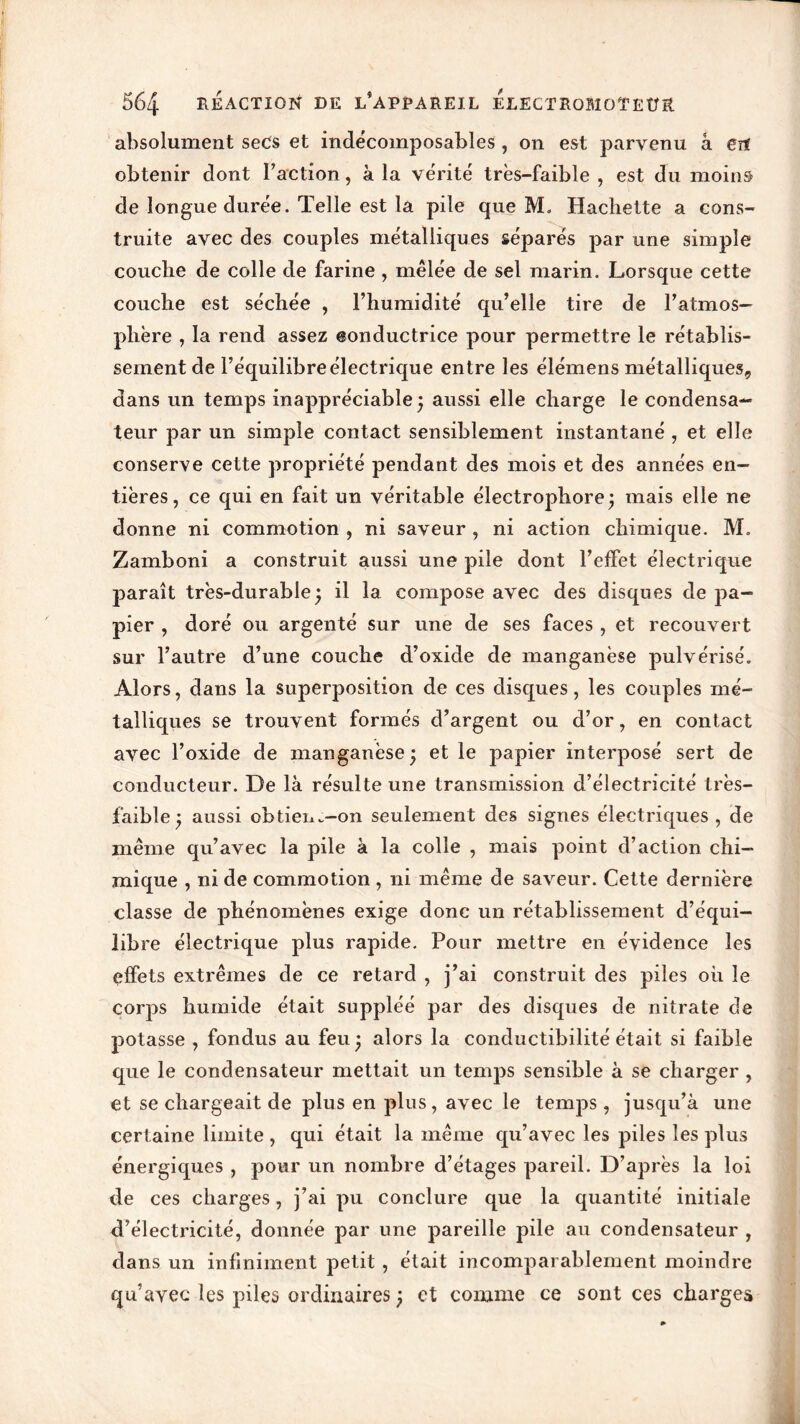 absolument secs et indécomposables, on est parvenu à en obtenir dont Faction, à la vérité très-faible , est du moins de longue durée. Telle est la pile que M. Hachette a cons- truite avec des couples métalliques séparés par une simple couche de colle de farine , mêlée de sel marin. Lorsque cette couche est séchée , l’humidité qu’elle tire de l’atmos- phère , la rend assez eonductrice pour permettre le rétablis- sement de l’équilibre électrique entre les élémens métalliques, dans un temps inappréciable ; aussi elle charge le condensa- teur par un simple contact sensiblement instantané , et elle conserve cette propriété pendant des mois et des années en- tières, ce qui en fait un véritable électrophore; mais elle ne donne ni commotion , ni saveur , ni action chimique. M. Zamboni a construit aussi une pile dont l’effet électrique paraît très-durable ; il la compose avec des disques de pa- pier , doré ou argenté sur une de ses faces , et recouvert sur l’autre d’une couche d’oxide de manganèse pulvérisé. Alors, dans la superposition de ces disques, les couples mé- talliques se trouvent formés d’argent ou d’or, en contact avec l’oxide de manganèse ; et le papier interposé sert de conducteur. De là résulte une transmission d’électricité très- faible ; aussi obtiem-on seulement des signes électriques, de même qu’avec la pile à la colle , mais point d’action chi- mique , ni de commotion , ni même de saveur. Cette dernière classe de phénomènes exige donc un rétablissement d’équi- libre électrique plus rapide. Pour mettre en évidence les effets extrêmes de ce retard , j’ai construit des piles oh le corps humide était suppléé par des disques de nitrate de potasse , fondus au feu; alors la conductibilité était si faible que le condensateur mettait un temps sensible à se charger , et se chargeait de plus en plus, avec le temps, jusqu’à une certaine limite , qui était la même qu’avec les piles les plus énergiques , pour un nombre d’étages pareil. D’après la loi de ces charges, j’ai pu conclure que la quantité initiale d’électricité, donnée par une pareille pile au condensateur , dans un infiniment petit , était incomparablement moindre qu’avec les piles ordinaires ; et comme ce sont ces charges