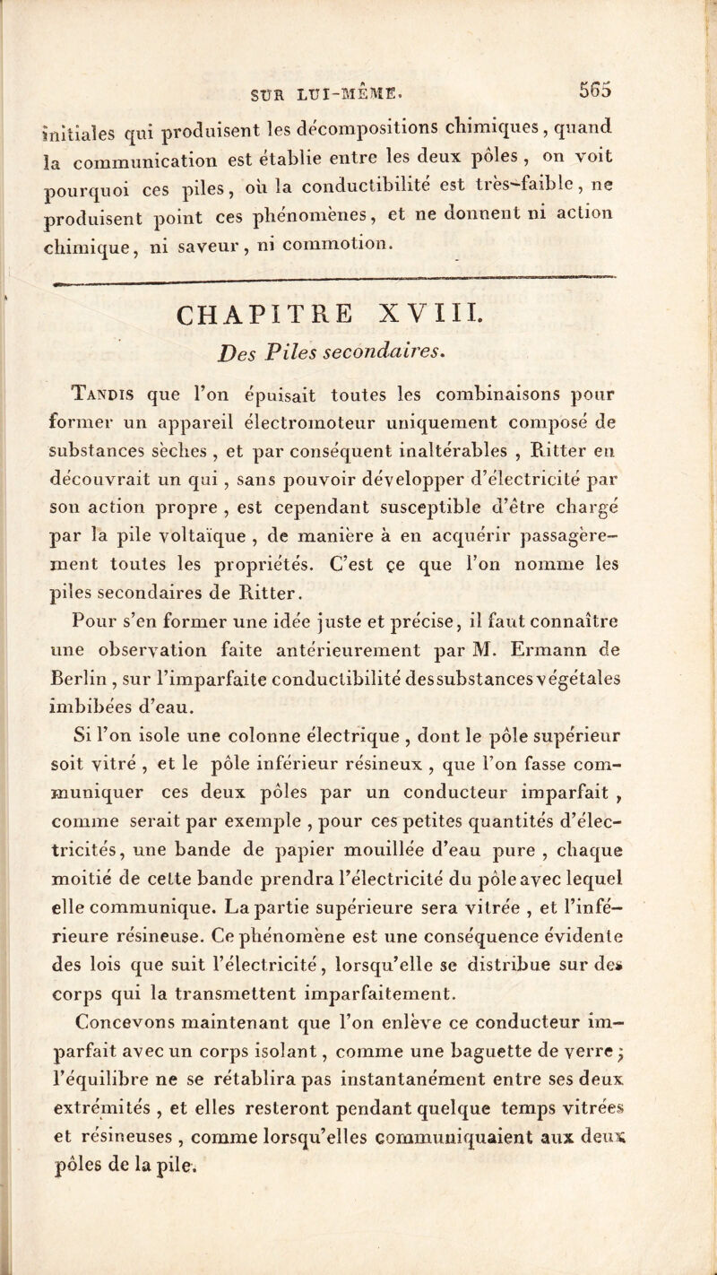 initiales qui produisent les décompositions chimiques, quand la communication est établie entre les deux pôles , on voit pourquoi ces piles , ou la conductibilité est ties^faiblc , ne produisent point ces phenomenes, et ne donnent ni action chimique, ni saveur, ni commotion. CHAPITRE XVIII. Des Piles secondaires. Tandis que l’on épuisait toutes les combinaisons pour former un appareil électromoteur uniquement composé de substances sèches , et par conséquent inaltérables , Ritter en découvrait un qui , sans pouvoir développer d’électricité par son action propre , est cependant susceptible d’ètre chargé par la pile voltaïque , de manière à en acquérir passagère- ment toutes les propriétés. C’est çe que l’on nomme les piles secondaires de Ritter. Pour s’en former une idée juste et précise, il faut connaître une observation faite antérieurement par M. Ermann de Berlin , sur l’imparfaite conductibilité des substances végétales imbibées d’eau. Si l’on isole une colonne électrique , dont le pôle supérieur soit vitré , et le pôle inférieur résineux , que Ton fasse com- muniquer ces deux pôles par un conducteur imparfait , comme serait par exemple , pour ces petites quantités d’élec- tricités, une bande de papier mouillée d’eau pure , chaque moitié de cette bande prendra l’électricité du pôle avec lequel elle communique. La partie supérieure sera vitrée , et l’infé- rieure résineuse. Ce phénomène est une conséquence évidente des lois que suit l’électricité, lorsqu’elle se distribue sur de* corps qui la transmettent imparfaitement. Concevons maintenant que l’on enlève ce conducteur im- parfait avec un corps isolant, comme une baguette de verre l’équilibre ne se rétablira pas instantanément entre ses deux extrémités , et elles resteront pendant quelque temps vitrées et résineuses , comme lorsqu’elles communiquaient aux deux pôles de la pile.