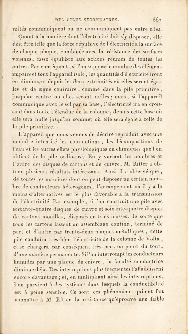 mîtes communiquent ou ne communiquent pas entre elles. Quant à la manière dont l’électricité doit s’y disposer, elle doit être telle que la force répulsive de l’électricité à la surface de chaque plaque, combinée avec la résistance des surfaces voisines, fasse équilibre aux actions réunies de toutes les autres. Par conséquent, si l’on supposele nombre des élémens impairs et tout l’appareil isolé, les quantités d’électricité iront en diminuant depuis les deux extrémités ou elles seront éga- les et de signe contraire , comme dans la pile primitive , jusqu’au centre ou elles seront nulles • mois , si l’appareil communique avec le sol par sa base, l’électricité ira en crois» saut dans toute l’étendue de la colonne , depuis cette base où elle sera nulle jusqu’au sommet où elle sera égale à celle de la pile primitive. L’appareil que nous venons de décrire reproduit avec une moindre intensité les commotions , les décompositions de l’eau et les autres effets physiologiques ou chimiques que l’on obtient de la pile ordinaire. En y variant les nombres et l’ordre des disques de cartons et de cuivre, M. Butter a ob- tenu plusieurs résultats intéressans. Ainsi il a observé que , de toutes les manières dont on peut disposer un certain nom- bre de conducteurs hétérogènes, l’arrangement où il y a le moins d’alternatives est le plus favorable à la transmission de l’électricité. Par exemple , si l’on construit une pile avec soixante—quatre disques de cuivre et soixante-quatre disques de cartons mouillés, disposés en trois masses, de sorte que tous les cartons fassent un assemblage continu, terminé de part et d’autre par trente-deux plaques métalliques , cette pile conduira très-bien l’électricité de la colonne de Volta , et se chargera par conséquent très-peu, ou point du tout, d’une manière permanente. Sil’on interrompt les conducteurs humides par une plaque de cuivre , la faculté conductrice diminue déjà. Des interruptions plus fréquentes l’a (faiblissent encore davantage • et, en multipliant ainsi les interruptions, l’on parvient à des systèmes dans lesquels la conductibilité est à peine sensible. Ce sont ces phénomènes qui ont fait connaître à M. Bitter la résistance qu’éprouve une faiblç