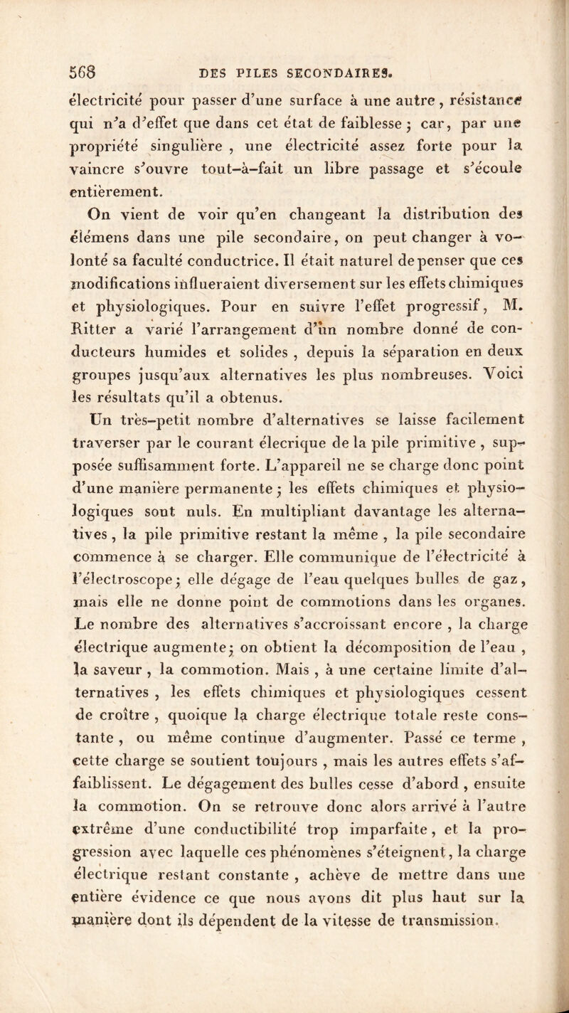 électricité pour passer d’une surface à une autre , résistance qui n’a d’effet que dans cet état de faiblesse 3 car, par une propriété singulière , une électricité assez forte pour la vaincre s’ouvre tout-à-fait un libre passage et s’écoule entièrement. On vient de voir qu’en changeant la distribution des éiémens dans une pile secondaire, on peut changer à vo- lonté sa faculté conductrice. Il était naturel dépenser que ces modifications influeraient diversement sur les effets chimiques et physiologiques. Pour en suivre l’effet progressif, M. Ritter a varié l’arrangement d’îm nombre donné de con- ducteurs humides et solides , depuis la séparation en deux groupes jusqu’aux alternatives les plus nombreuses. Voici les résultats qu’il a obtenus. Un très-petit nombre d’alternatives se laisse facilement traverser par le courant élecrique de la pile primitive , sup-r* posée suffisamment forte. L’appareil 11e se charge donc point d’une manière permanente 3 les effets chimiques et physio- logiques sont nuis. En multipliant davantage les alterna- tives , la pile primitive restant la même , la pile secondaire commence à se charger. Elle communique de l’électricité à Féîectroscope3 elle dégage de l’eau quelques bulles de gaz, mais elle ne donne point de commotions dans les organes. Le nombre des alternatives s’accroissant encore , la charge électrique augmente! on obtient la décomposition de l’eau , la saveur , la commotion. Mais , à une certaine limite d’al- ternatives , les effets chimiques et physiologiques cessent de croître , quoique la charge électrique totale reste cons- tante , ou même continue d’augmenter. Passé ce terme , cette charge se soutient toujours , mais les autres effets s’af- faiblissent. Le dégagement des bulles cesse d’abord , ensuite la commotion. On se retrouve donc alors arrivé à l’autre extrême d’une conductibilité trop imparfaite, et la pro- gression avec laquelle ces phénomènes s’éteignent, la charge électrique restant constante , achève de mettre dans une entière évidence ce que nous avons dit plus haut sur la manière clont ils dépendent de la vitesse de transmission.