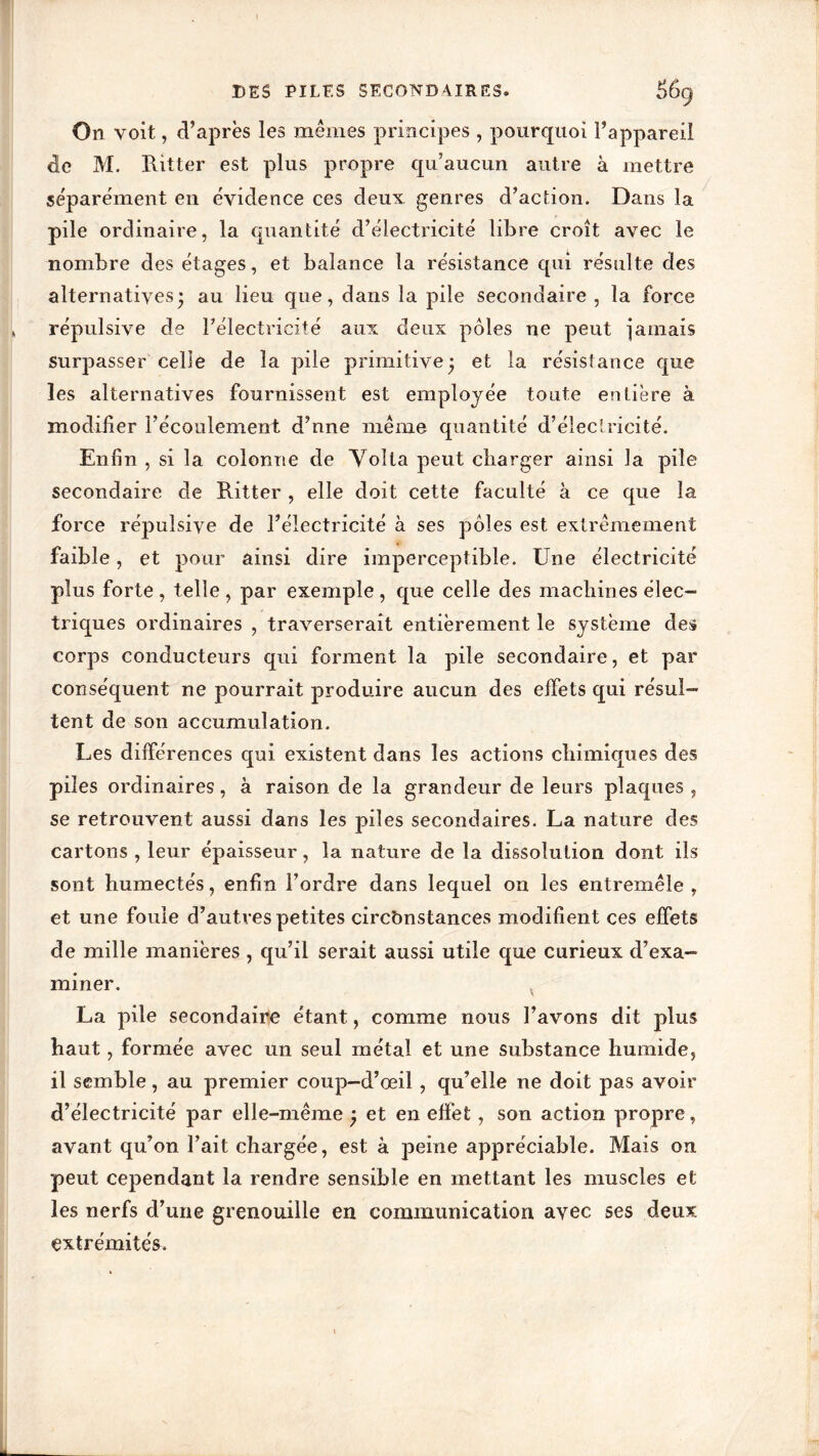 On voit, d’après les mêmes principes , pourquoi l’appareil de M. Ritter est plus propre qu’aucun autre à mettre séparément en évidence ces deux genres d’action. Dans la pile ordinaire, la quantité d’électricité libre croît avec le nombre des étages, et balance la résistance qui résulte des alternatives* au lieu que, dans la pile secondaire, la force répulsive de l’électricité aux deux pôles ne peut jamais surpasser celle de la pile primitive j et la résistance que les alternatives fournissent est employée toute entière à modifier l’écoulement d’nne même quantité d’électricité. Enfin , si la colonne de Voîta peut charger ainsi la pile secondaire de Ritter , elle doit cette faculté à ce que la force répulsive de l’électricité à ses pôles est extrêmement faible, et pour ainsi dire imperceptible. Une électricité plus forte , telle , par exemple , que celle des machines élec- triques ordinaires , traverserait entièrement le système des corps conducteurs qui forment la pile secondaire, et par conséquent ne pourrait produire aucun des effets qui résul- tent de son accumulation. Les différences qui existent dans les actions chimiques des piles ordinaires, à raison de la grandeur de leurs plaques , se retrouvent aussi dans les piles secondaires. La nature des cartons , leur épaisseur, la nature de la dissolution dont ils sont humectés, enfin l’ordre dans lequel on les entremêle , et une fouie d’autres petites circonstances modifient ces effets de mille manières , qu’il serait aussi utile que curieux d’exa- miner. La pile secondaire étant, comme nous l’avons dit plus haut, formée avec un seul métal et une substance humide, il semble, au premier coup-d’œil , qu’elle ne doit pas avoir d’électricité par elle-même ; et en effet, son action propre, avant qu’on l’ait chargée, est à peine appréciable. Mais on peut cependant la rendre sensible en mettant les muscles et les nerfs d’une grenouille en communication avec, ses deux extrémités.