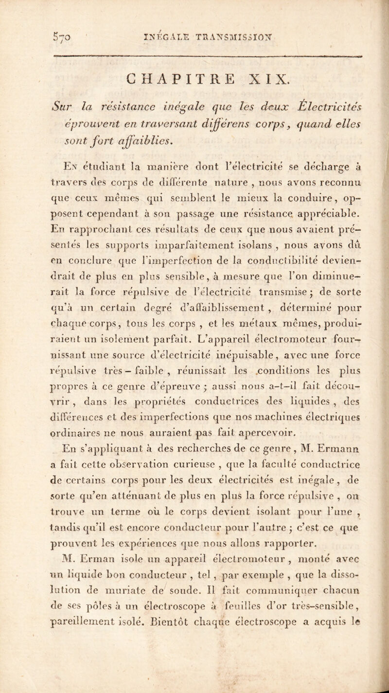 CHAPITRE XIX. Sur la résistance inégale que les deux Électricités éprouvent en traversant dijjérens corps} quand elles sont fort affaiblies. En étudiant la manière dont l’électricité se décharge à travers des corps de différente nature , nous avons reconnu que ceux mêmes qui semblent le mieux la conduire, op- posent cependant à son passage une résistance appréciable. En rapprochant ces résultats de ceux que nous avaient pré- sentés les supports imparfaitement isolans , nous avons du en conclure que l’imperfection de la conductibilité devien- drait de plus en plus sensible, à mesure que l’on diminue- rait la force répulsive de l’électricité transmise • de sorte qu’à un certain degré d’affaiblissement , déterminé pour chaque corps, tous les corps , et les métaux mêmes, produi- raient un isolement parfait. L’appareil électromoteur four- nissant une source d’électricité inépuisable, avec une force répulsive très — faible , réunissait les .conditions les plus propres à ce genre d’épreuve ; aussi nous a-t-il fait décou- vrir , dans les propriétés conductrices des liquides , des différences et des imperfections que nos machines électriques ordinaires ne nous auraient pas fait apercevoir. En s’appliquant à des recherches de ce genre , M. Ermann a fait cette observation curieuse , que la faculté conductrice de certains corps pour les deux électricités est inégale , de sorte qu’en atténuant de plus en plus la force répulsive , on trouve un terme où le corps devient isolant pour l’une , tandis qu’il est encore conducteur pour l’autre j c’est ce que prouvent les expériences que nous allons rapporter. M. Erman isole un appareil électromoteur , monté avec un liquide bon conducteur , tel, par exemple , que la disso- lution de muriate de soude. Il fait communiquer chacun de ses pôles à un électroscope à feuilles d’or très-sensible, pareillement isolé. Bientôt chaque électroscope a acquis le