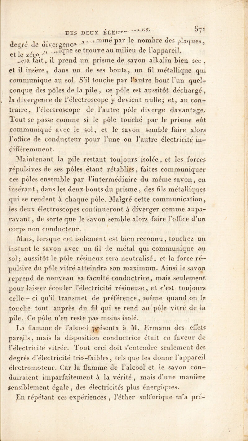 P DES DEUX °7Î , , , , ..^mme par le nombre des placrues, degre de divergence ' 1 1 1 ’ , , b.ique se trouve au milieu de l’appareil, et le zéro ~ 1 11 a fait, il prend un prisme de savon alkalin bien sec , et il insère, dans un de ses bouts, un fil métallique qui communique au sol. S’il touche par l’autre bout l’un quel- conque des pôles de la pile , ce pôle est aussitôt déchargé , la divergence de l’électroscope y devient nulle; et, au con- traire , l’électroscope de l’autre pôle diverge davantage. Tout se passe comme si le pôle touché par le prisme eût communiqué avec le sol, et le savon semble faire alors l’office de conducteur pour l’une ou l’autre électricité in- différemment. Maintenant la pile restant toujours isolée , et les forces répulsives de ses pôles étant rétablies, faites communiquer ces pôles ensemble par l’intermédiaire du même savon, en insérant, dans les deux bouts du prisme , des fils métalliques qui se rendent à chaque pôle. Malgré cette communication, les deux électroscopes continueront à diverger comme aupa- ravant , de sorte que le savon semble alors faire l’office d’un corps non conducteur. Mais, lorsque cet isolement est bien reconnu, touchez un instant le savon avec un fil de métal qui communique au sol; aussitôt le pôle résineux sera neutralisé, et la force ré- pulsive du pôle vitré atteindra son maximum. Ainsi le savon reprend de nouveau sa faculté conductrice, mais seulement pour laisser écouler l’électricité résineuse, et c’est toujours celle-ci qu’il transmet de préférence, même quand on le touche tout auprès du fil qui se rend au pôle vitré de la pile. Ce pôle n’en reste pas moins isolé. La flamme de l’alcool présenta à M. Erra an n des effets parqils, mais la disposition conductrice était eu faveur de l’électricité vitrée. Tout ceci doit s’entendre seulement des degrés d’électricité très-faibles, tels que les donne l’appareil électromoteur. Car la flamme de l’alcool et le savon con- duiraient imparfaitement à la vérité , mais d’une manière sensiblement égale , des électricités plus énergiques. En répétant ces expériences , l’éther sulfurique m’a pré-