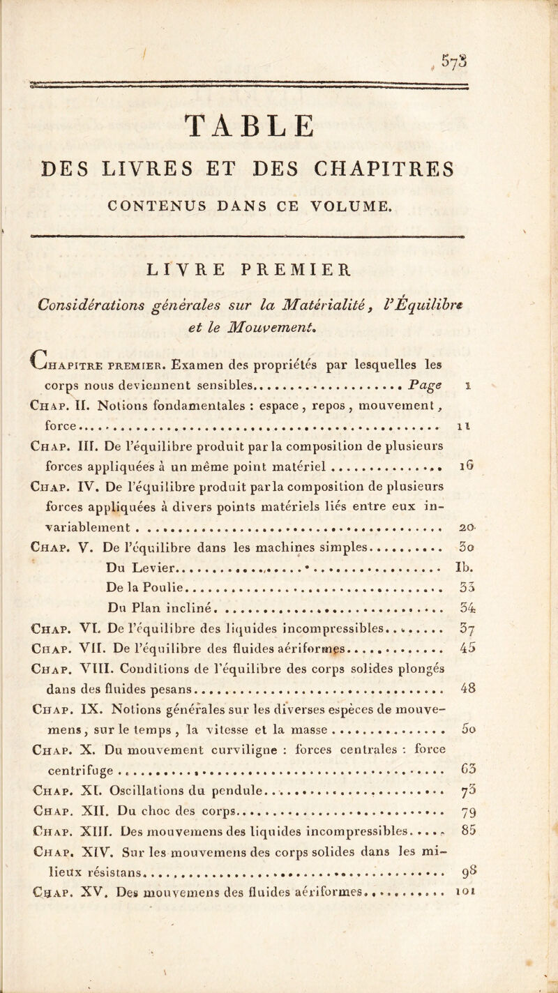 TABLE DES LIVRES ET DES CHAPITRES CONTENUS DANS CE VOLUME. LIVRE PREMIER Considérations générales sur la Matérialité} l3Équilibre et le Mouvement. CLhapitre premier. Examen des propriétés par lesquelles les corps nous deviennent sensibles . Page i Ch ap. II. Notions fondamentales : espace, repos, mouvement, force il Chap. IH. De l’équilibre produit parla composition de plusieurs forces appliquées à un même point matériel 16 Chap. IV. De l’équilibre produit parla composition de plusieurs forces appliquées à divers points matériels liés entre eux in- variablement 20 Chap. V. De l’équilibre dans les machines simples. ......... 3o Du Levier Ib. De la Poulie 33 Du Plan incliné. 34 Chap. VL De Y équilibre des liquides incompressibles.. » 3j Chap. VIL De l’équilibre des fluides aériformes 45 Chap. VIII. Conditions de l’équilibre des corps solides plongés dans des fluides pesans 48 Chap. IX. Notions générales sur les diverses espèces de rnouve- mens, sur le temps , la vitesse et la masse 5o Chap. X. Du mouvement curviligne : forces centrales : force centrifuge 65 Chap. XL Oscillations du pendule. yr6 Chap. XII. Du choc des corps 79 Chap. XIII. Des mouvemens des liquides incompressibles. ... ~ 85 Chap, XIV. Sur les mouvemens des corps solides dans les mi- lieux résis tans 9^ Chap. XV, Des mouvemens des fluides aériformes........... 101