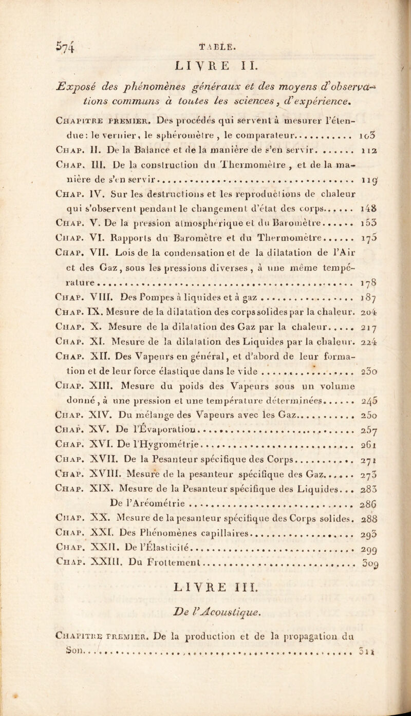 LIVRE IL Exposé des phénomènes généraux et des moyens observa-* lions communs à toutes Les sciences, d'expérience. Chapitre premier. Des procédés qui servent à mesurer l’éten- due: le vemier, le s plié rom être , le comparateur io3 Chap. II. De la Balance et de la manière de s’en servir 112 Chap, 111. De la construction du Thermomètre , et de la ma- nière de s’en servir 11g Chap. IV. Sur les destructions et les reproductions de chaleur qui s’observent pendant le changement d’état des corps i48 Chap. V. De la pression atmosphérique et du Baromètre...... i53 Chap. VI. Rapports du Baromètre et du Thermomètre...... Chap. Vil. Lois de la condensation et de la dilatation de l’Air et des Gaz, sous les pressions diverses, à une même tempé- rature.... « 17S Chap. VIII. Des Pompes à liquides et à gaz 187 Chap. IX. Mesure delà dilatation des corps solides par la chaleur. 204 Chap. X. Mesure de la dilatation des Gaz par la chaleur 217 Chap. XL Mesure de la dilatation des Liquides parla chaleur. 22 4 Chap. XIÎ. Des Vapeurs en général, et d’abord de leur forma- tion et de leur force élastique dans le vide « 23o Chap. XIII. Mesure du poids des Vapeurs sous un volume donné , à une pression et une température déterminées 240 Chap. XIV. Du mélange des Vapeurs avec les Gaz 25o Chap. XV. De l’Evaporation...... 25y Chap. XVI. De l'Hygrométrie 261 Chap. XVII. De la Pesanteur spécifique des Corps 271 Chap. XVIII. Mesure de la pesanteur spécifique des Gaz...... 270 Chap. XIX. Mesure de la Pesanteur spécifique des Liquides. .. 280 De l’Aréométrie 286 Chap. XX. Mesure de la pesanteur spécifique des Corps solides. 288 Chap. XXL Des Phénomènes capillaires 293 Chap. XXII. De l’Élasticité . 29g Chap. XXIII. Du Frottement 3og LIVRE III. De rAcousliaue. Chapitre premier. De la production et de la propagation du Son Su *