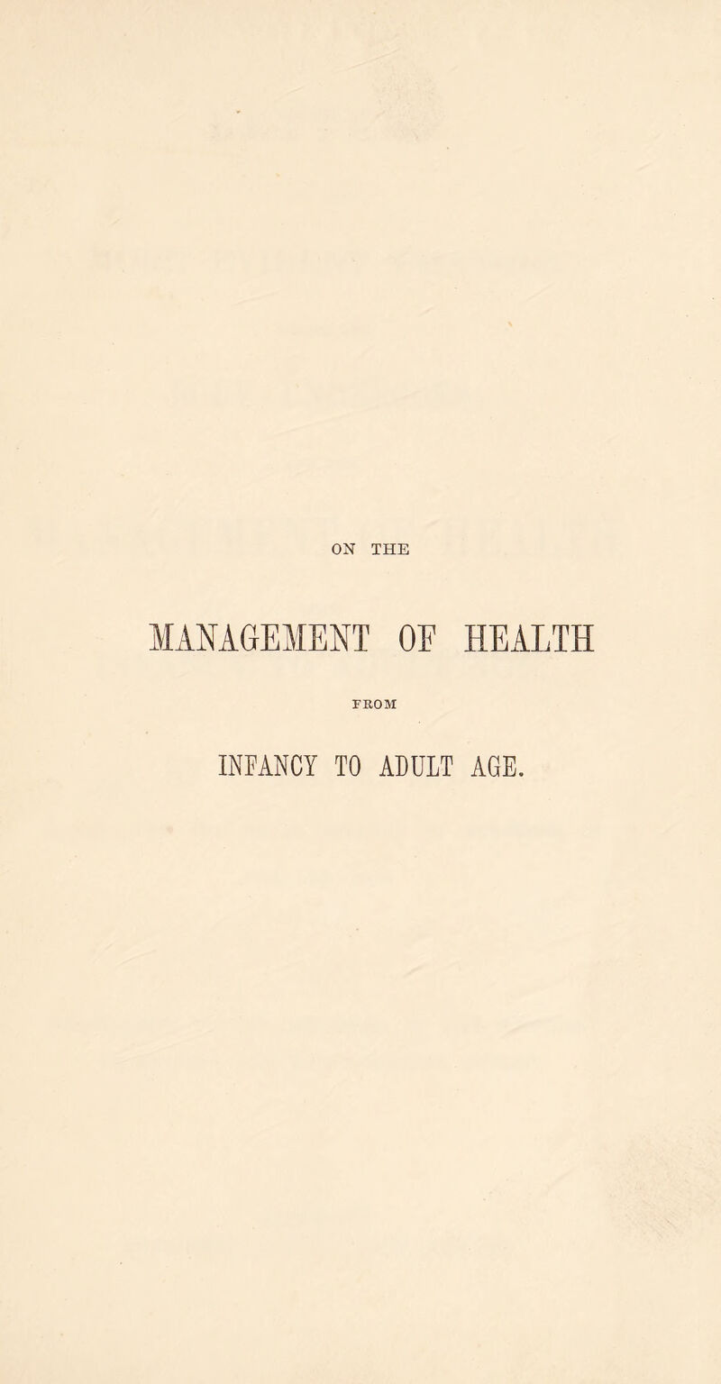 ON THE MANAGEMENT OE HEALTH FROM INFANCY TO ADULT AGE.