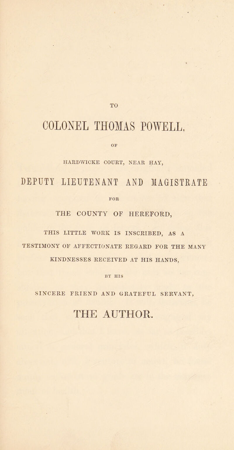 TO COLONEL THOMAS POWELL, OF HAEDWICKE COUET, NEAE HAY, DEPUTY LIEUTENANT AND MAGISTRATE FOR THE COUNTY OF HEREFORD, THIS LITTLE WOEK IS INSCRIBED, AS A TESTIMONY OF AFFECTIONATE EEGARD FOR THE MANY KINDNESSES RECEIVED AT HIS HANDS, BY HIS SINCERE FRIEND AND GRATEFUL SERVANT, THE AUTHOR.