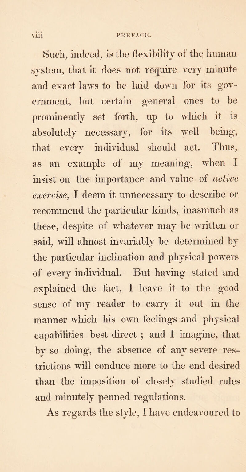 Hiicli, indeed, is the flexibility of the liimian system, that it does not require very minute and exact laws to he laid down for its gov- ernment, but certain general ones to be prominently set forth, up to which it is absolutely necessary, for its well being, that every individual should act. Thus, as an example of my meaning, when I insist on the importance and value of active exercise, I deem it unnecessary to describe or recommend the particular kinds, inasmuch as these, despite of whatever may be written or said, will almost invariably be determined by the particular inclination and physical powers of every individual. But having stated and explained the fact, I leave it to the good sense of my reader to carry it out in the manner which his own feelings and physical capabilities best direct ; and I imagine, that by so doing, the absence of any severe res- trictions will conduce more to the end desired than the imposition of closely studied rules and minutely penned regulations. As regards the style, I have endeavoured to