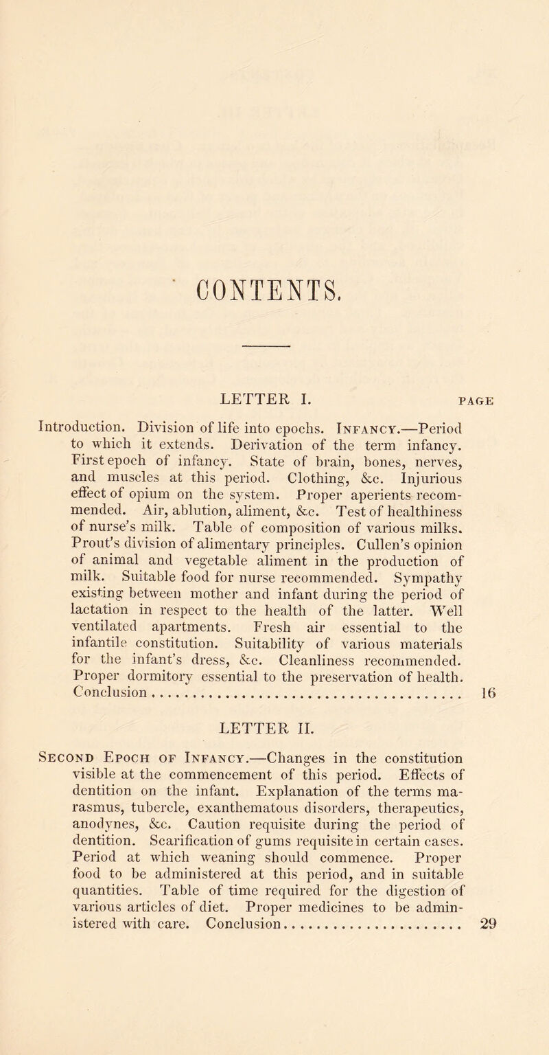 CONTENTS. LETTER I, p Introduction. Division of life into epochs. Infancy.—Period to which it extends. Derivation of the term infancy. First epoch of infancy. State of brain, bones, nerves, and muscles at this period. Clothing, &c. Injurious etfect of opium on the system. Proper aperients recom- mended. Air, ablution, aliment, &c. Test of healthiness of nurse’s milk. Table of composition of various milks. Prout’s div'ision of alimentary principles. Cullen’s opinion of animal and vegetable aliment in the production of milk. Suitable food for nurse recommended. Sympathy existing between mother and infant during the period of lactation in respect to the health of the latter. Well ventilated apartments. Fresh air essential to the infantile constitution. Suitability of various materials for the infant’s dress, &c. Cleanliness recommended. Proper dormitory essential to the preservation of health. Conclusion LETTER 11. Second Epoch of Infancy.—Changes in the constitution visible at the commencement of this period. Etfects of dentition on the infant. Explanation of the terms ma- rasmus, tubercle, exanthematous disorders, therapeutics, anodynes, &c. Caution requisite during the period of dentition. Scarification of gums requisite in certain cases. Period at which weaning should commence. Proper food to be administered at this period, and in suitable quantities. Table of time required for the digestion of various articles of diet. Proper medicines to be admin- istered with care. Conclusion