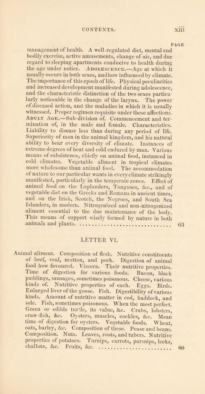 PAGE management of health. A well-regulated diet, mental and bodily exercise, active amusements, change of air, and due regard to sleeping apartments conducive to health during the age under notice. Adolescence.—Age at which it usually occurs in both sexes, andhow influenced by climate. The importance of this epoch of life. Physical peculiarities and increased development manifested during adolescence, and the characteristic distinction of the two sexes particu- larly noticeable in the change of the larynx. The power of diseased action, and the maladies in which it is usually witnessed. Proper regimen requisite under these aflections. Adult Age.—Sub-division of. Commencement and ter- mination of, in the male and female. Characteristics. Liability to disease less than during any period of life. Superiority of man in the animal kingdom, and his natural ability to bear every diversity of climate. Instances of extreme degrees of heat and cold endured by man. Various means of subsistence, chiefly on animal food, instanced in cold climates. Vegetable aliment in tropical climates more wholesome than animal food. The accommodation of nature to our particular wants in every climate strikingly manifested, particularly in the temperate zones. Effect of animal food on the Laplanders, Tonguses, &c., and of vegetable diet on the Greeks and Romans in ancient times, and on the Irish, Scotch, the Negroes, and South Sea Islanders, in modern. Nitrogenized and non-nitrogenized aliment essential to the due maintenance of the body. This means of support wisely formed by nature in both animals and plants 63 LETTER VI. Animal aliment. Composition of flesh. Nutritive constituents of beef, veal, mutton, and pork. Digestion of animal food how favoured. Viscera. Their nutritive properties. Time of digestion for various foods. Bacon, black puddings, sausages, sometimes poisonous. Cheese, various kinds of. Nutritive properties of each. Eggs. Birds. Enlarged liver of the goose. Fish. Digestibility of various kinds. Amount of nutritive matter in cod, haddock, and sole. Fish, sometimes poisonous. When the most perfect. Green or edible turtle, its value, &c. Crabs, lobsters, craw-fish, &c. Oysters, muscles, cockles, &c. Mean time of digestion for oysters. Vegetable foods. Wheat, oats, barley, &c. Composition of these. Pease and beans. Composition. Nuts. Leaves, roots, and tubers. Nutritive properties of potatoes. Turnips, carrots, parsnips, leeks, shallots, &c. Fruits, &c 80