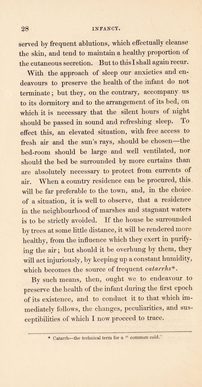 served by frequent ablutions, which effectually cleanse the skin, and tend to maintam a healthy proportion of the cutaneous secretion. But to this I shall again recur. With the approach of sleep our anxieties and en- deavours to preserve the health of the infant do not terminate; but they, on the contrary, accompany us to its dormitory and to the arrangement of its bed, on which it is necessarv that the silent hours of night should be passed in sound and refreshing sleep. To effect this, an elevated situation, with free access to fresh air and the sun’s rays, should be chosen—the bed-room should be large and well ventilated, nor should the bed be surrounded by more curtains than are absolutely necessary to protect from currents of air. When a country residence can be procured, this will be far preferable to the town, and, in the choice^ of a situation, it is well to observe, that a residence in the neighbourhood of marshes and stagnant waters is to be strictly avoided. If the house be surrounded by trees at some little distance, it will be rendered more healthy, from the influence which they exert in purify- ing the air; but should it be overhung by them, they will act mjuriously, by keeping up a constant humidity, which becomes the source of frequent catarrhs*. By such means, then, ought we to endeavour to preserve the health of the infant during the first epoch of its existence, and to conduct it to that which im- mediately follows, the changes, peculiarities, and sus- ceptibilities of which I now proceed to trace. * Catarrh—the technical term for a “ common cold.”