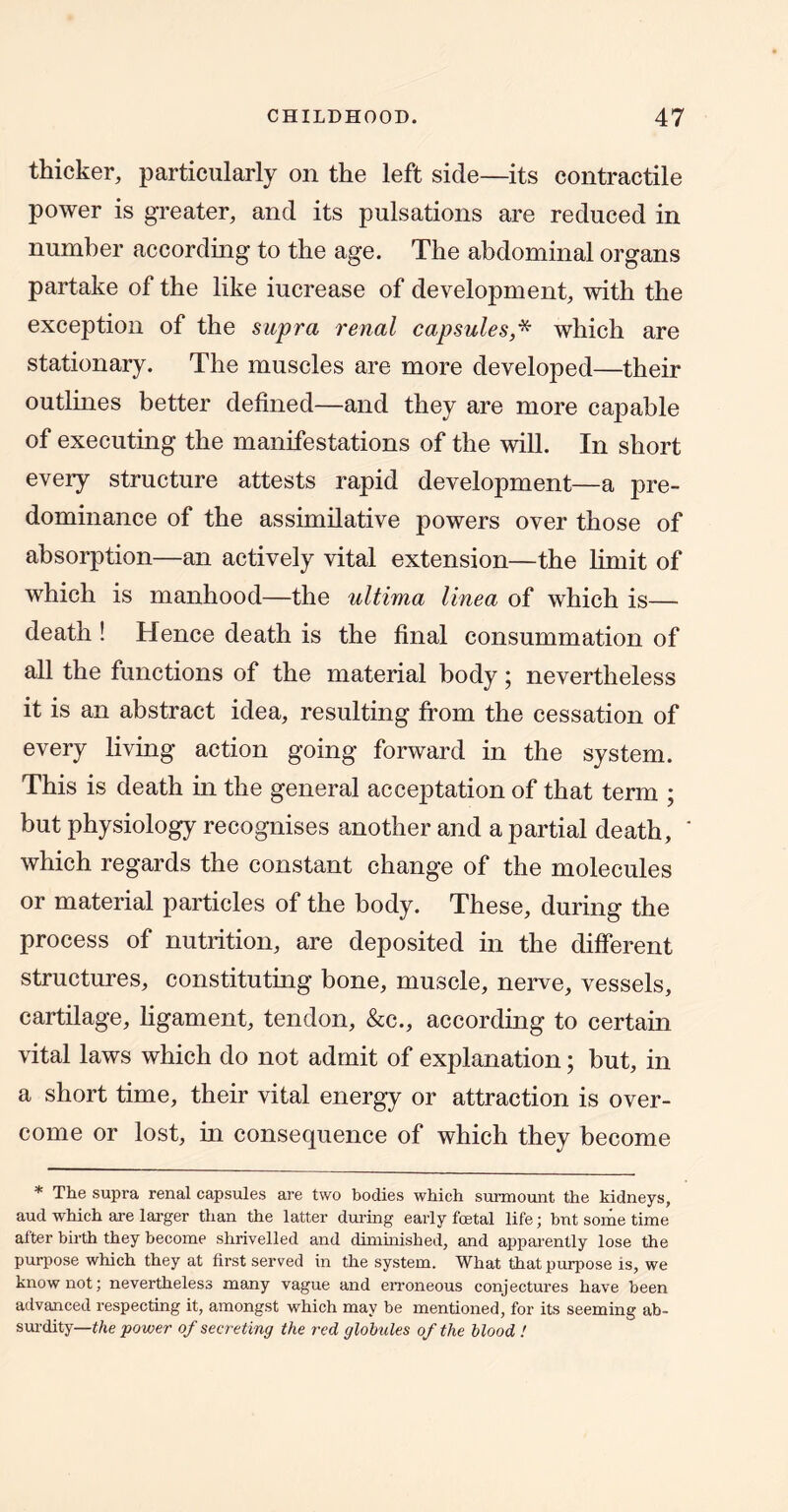 thicker, particularly on the left side—its contractile power is greater, and its pulsations are reduced in number according to the age. The abdominal organs partake of the like increase of development, with the exception of the supra renal capsules,^ which are stationary. The muscles are more developed—their outlines better defined—and they are more capable of executing the manifestations of the will. In short every structure attests rapid development—a pre- dominance of the assimilative powers over those of absorption—an actively vital extension—the limit of which is manhood—the ultima linea of which is— death ! Hence death is the final consummation of all the functions of the material body; nevertheless it is an abstract idea, resulting from the cessation of every living action going forward in the system. This is death in the general acceptation of that term ; but physiology recognises another and a partial death, ’ which regards the constant change of the molecules or material particles of the body. These, during the process of nutrition, are deposited in the different structures, constituting bone, muscle, nerve, vessels, cartilage, ligament, tendon, &c., according to certain vital laws which do not admit of explanation; but, in a short time, their vital energy or attraction is over- come or lost, in consequence of which they become * The supra renal capsules are two bodies which surmount the kidneys, aud which are larger than the latter dui’ing early foetal life; but some time alter birth they become shrivelled and dimhiished, and appai'ently lose the purpose which they at first served in the system. What that purpose is, we know not; nevertheless many vague and erroneous conjectures have been advanced respecting it, amongst which may be mentioned, for its seeming ab- sm-dity—t/ie power of secreting the red globules of the blood !