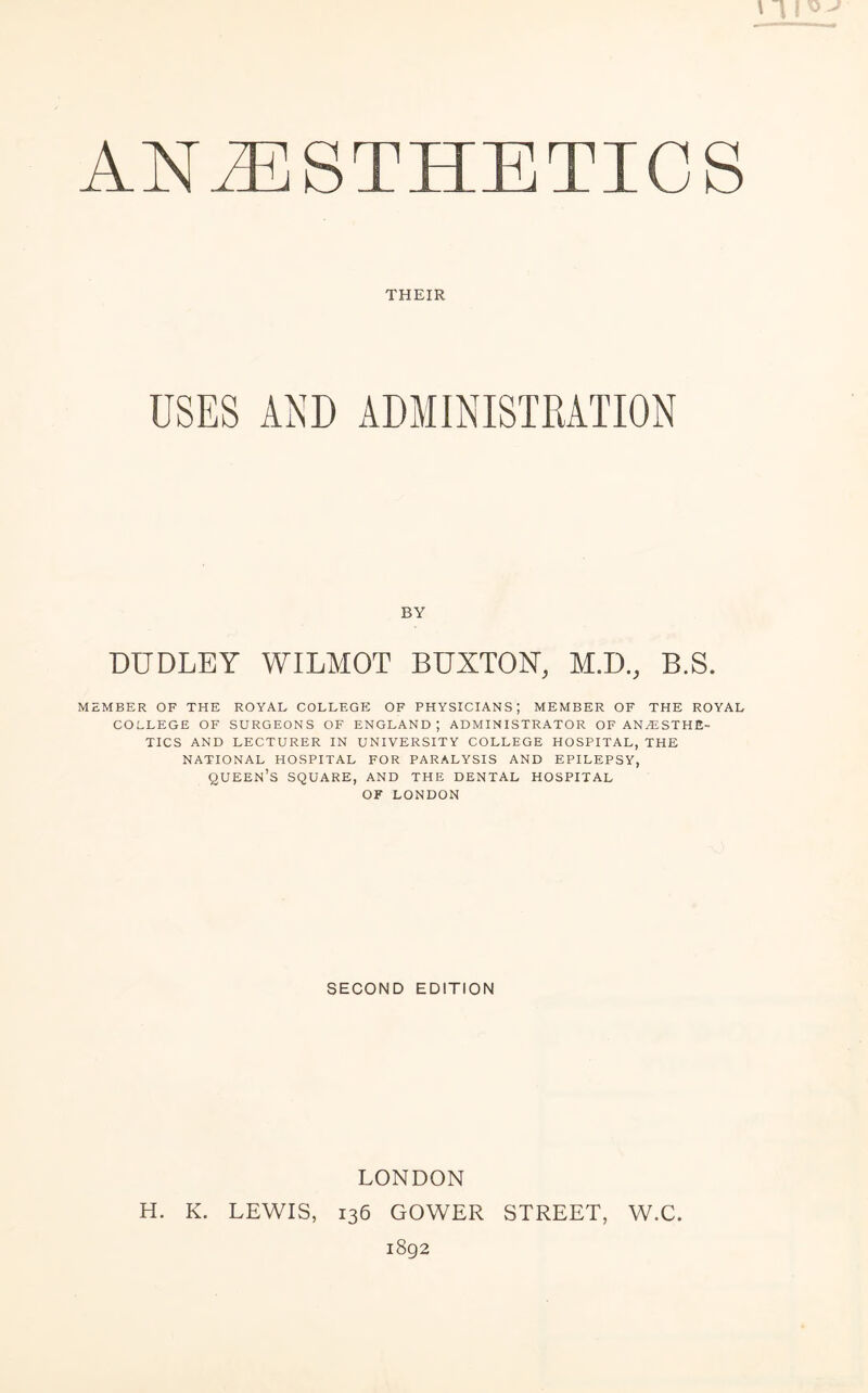 THEIR BY DUDLEY WILMOT BUXTON, M.D., B.S. MEMBER OF THE ROYAL COLLEGE OF PHYSICIANS; MEMBER OF THE ROYAL COLLEGE OF SURGEONS OF ENGLAND; ADMINISTRATOR OF ANESTHE¬ TICS AND LECTURER IN UNIVERSITY COLLEGE HOSPITAL, THE NATIONAL HOSPITAL FOR PARALYSIS AND EPILEPSY, QUEEN’S SQUARE, AND THE DENTAL HOSPITAL OF LONDON SECOND EDITION LONDON H. K. LEWIS, 136 GOWER STREET, W.C. 1892