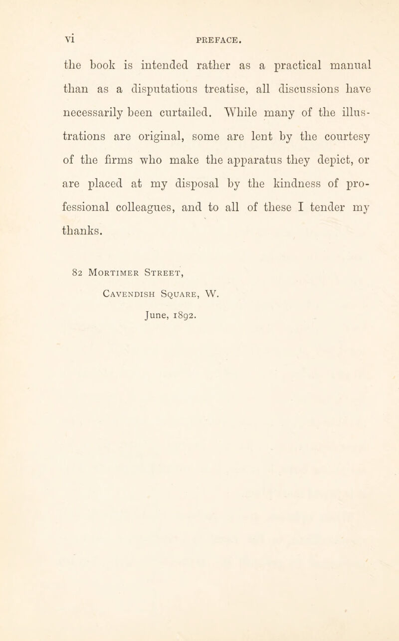 the book is intended rather as a practical manual than as a disputatious treatise, all discussions have necessarily been curtailed. While many of the illus¬ trations are original, some are lent by the courtesy of the firms who make the apparatus they depict, or are placed at my disposal by the kindness of pro¬ fessional colleagues, and to all of these I tender my thanks. 82 Mortimer Street, Cavendish Square, W. June, 1892.