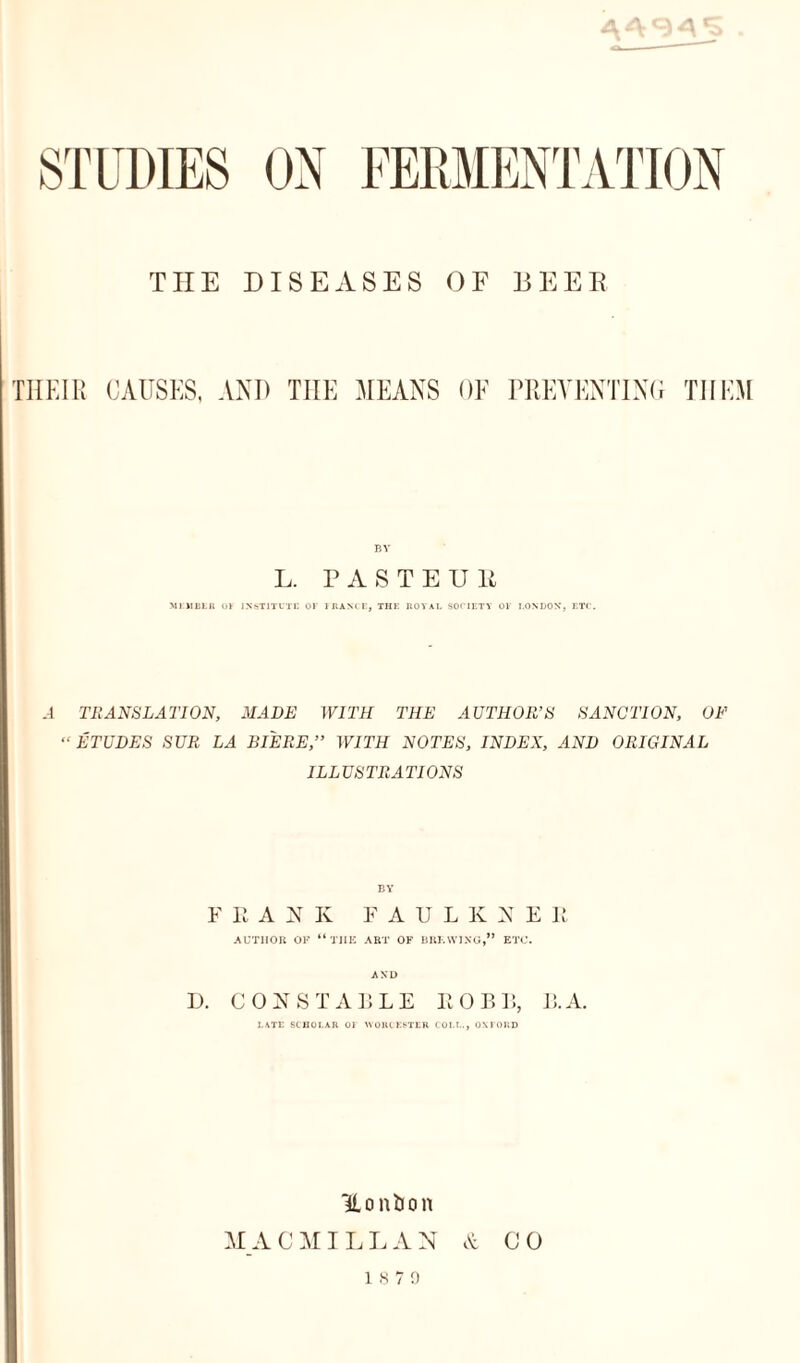TIIE DISEASES OF BEER TIIEIR CAUSES, AND TIIE MEANS OF PREVENTING THEM BY L. PASTEUR MEMBER OF INSTITUTE OF FRANCE, THE ROYAL SOCIETY OF LONDON, ETC. .1 TRANSLATION, MADE WITH THE AUTHOR’S SANCTION, OF “ ETUDES SUR LA BIERE,” WITH NOTES, INDEX, AND ORIGINAL ILLUSTRATIONS BY F R A N K FAULK S E It AUTHOR OR “ THE ART OP BREWING,” ETC. AND L>. CONSTABLE ROBB, B. A. LATE SCHOLAR OF WORCESTER COLT.., OXFORD Honfcon M A C MI L L A N & CO 18 7 9
