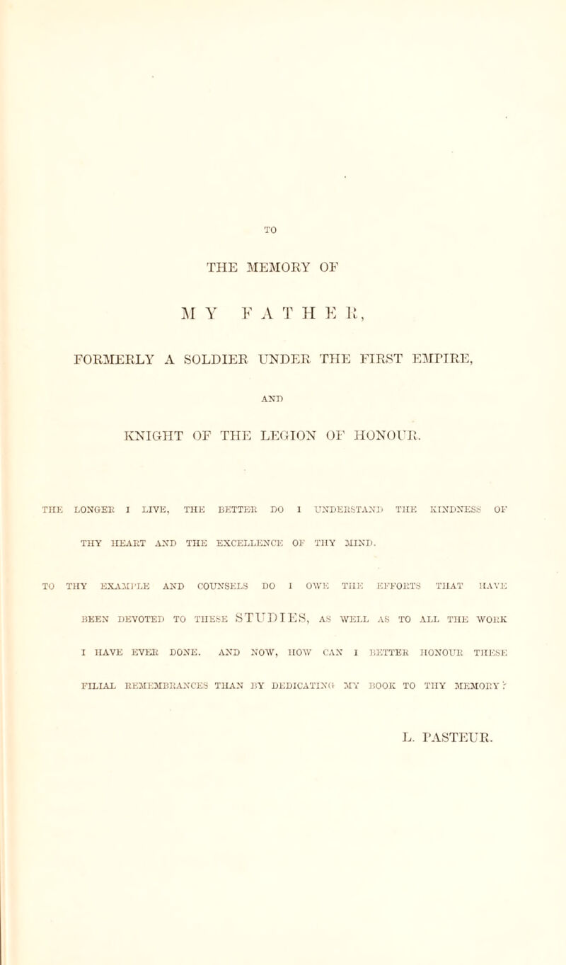 TO THE MEMORY OE M Y F A T H E K, FORMERLY A SOLDIER UNDER THE FIRST EMPIRE, AND KNIGHT OF THE LEGION OF HONOUR, THE LONGEE I LIVE, THE BETTE-E DO 1 UNDEBSTAND THE KINDNESS OF THY HEART AND THE EXCELLENCE OF THY HIND. TO THY EXAMPLE AND COUNSELS DO I OWE THE EFFORTS THAT HAVE BEEN DEVOTED TO THESE STUDIES, AS WELL AS TO ALL THE WORK I HAVE EVER DONE. AND NOW, HOW CAN I BETTER HONOUR THESE FILIAL REMEMBRANCES THAN BY DEDICATING MY BOOK TO THY MEMORY r L. PASTEUR.