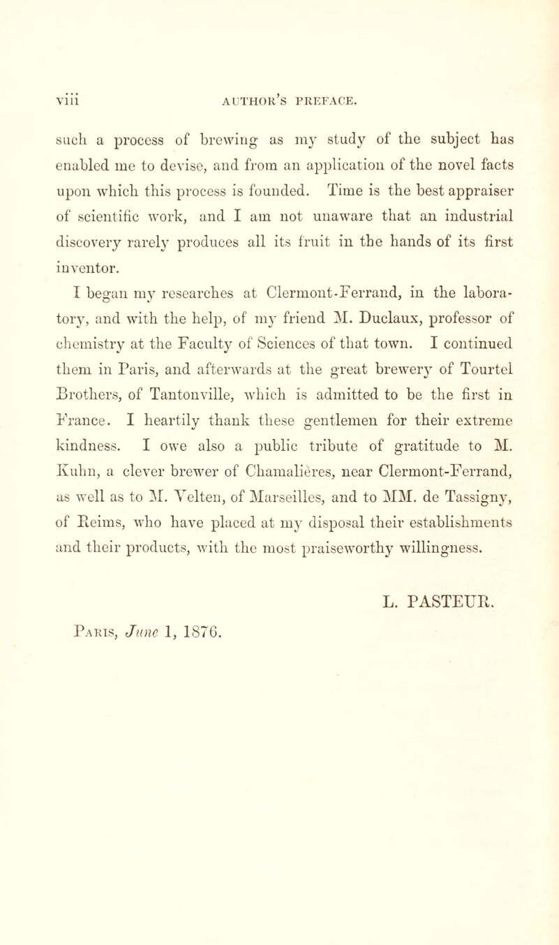 such a process of brewing as my study of the subject has enabled me to devise, and from an application of the novel facts upon which this process is founded. Time is the best appraiser of scientific work, and I am not unaware that an industrial discovery rarely produces all its fruit in the hands of its first inventor. I began my researches at Clermont-Ferrand, in the labora¬ tory, and with the help, of my friend M. Duclaux, professor of chemistry at the Faculty of Sciences of that town. I continued them in Paris, and afterwards at the great brewery of Tourtel Brothers, of Tantonville, which is admitted to be the first in France. I heartily thank these gentlemen for their extreme kindness. I owe also a public tribute of gratitude to M. Kuhn, a clever brewer of Chamalières, near Clermont-Ferrand, as well as to M. Yelten, of Marseilles, and to MM. de Tassigny, of Reims, who have placed at my disposal their establishments and their products, with the most praiseworthy willingness. L. PASTEUR. Paris, June 1, 1876.