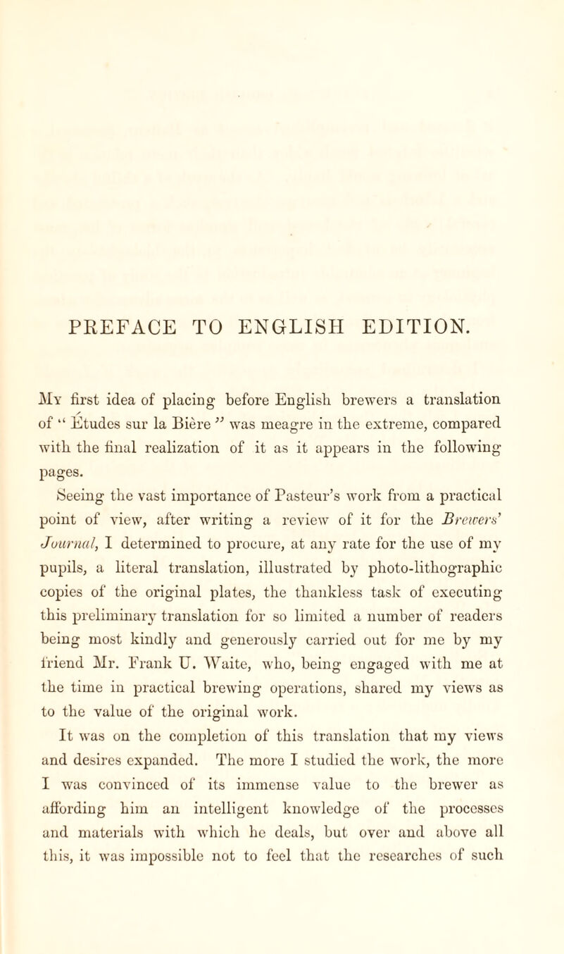 PREFACE TO ENGLISH EDITION. My first idea of placing before English brewers a translation / of “ Etudes sur la Bière ” was meagre in the extreme, compared with the final realization of it as it appears in the following- pages. Seeing the vast importance of Pasteur’s work from a practical point of view, after writing a review of it for the Brewers’ Journal, I determined to procure, at any rate for the use of my pupils, a literal translation, illustrated by photo-lithographic copies of the original plates, the thankless task of executing this preliminary translation for so limited a number of readers being most kindly and generously carried out for me by my friend Mr. Frank U. Waite, who, being engaged with me at the time in practical brewing operations, shared my views as to the value of the original work. It was on the completion of this translation that my views and desires expanded. The more I studied the work, the more I was convinced of its immense value to the brewer as affording him an intelligent knowledge of the processes and materials with which he deals, but over and above all this, it was impossible not to feel that the researches of such