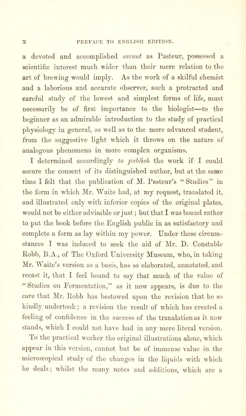 a devoted and accomplished savant as Pasteur, possessed a scientific interest much wider than their mere relation to the art of brewing would imply. As the work of a skilful chemist aud a laborious and accurate observer, such a protracted and careful study of the lowest and simplest forms of life, must necessarily be of first importance to the biologist—to the beginner as an admirable introduction to the study of practical physiology in general, as well as to the more advanced student, from the suggestive light which it throws on the nature of analogous phenomena in more complex organisms. I determined accordingly to publish the work if I could secure the consent of its distinguished author, but at the same time I felt that the publication of M. Pasteur’s “ Studies” in the form in which Mr. Waite had, at my request, translated it, and illustrated only with inferior copies of the original plates, would not be either advisable or just ; but that I was bound rather to put the book before the English public in as satisfactory and complete a form as lay within my power. Under these circum¬ stances I was induced to seek the aid of Mr. D. Constable Robb, 13.A., of The Oxford University Museum, who, in taking Mr. Waite’s version as a basis, has so elaborated, annotated, and recast it, that I feel bound to say that much of the value of “ Studies on Fermentation,” as it now appears, is due to the care that Mr. Robb has bestowed upon the revision that- he so kindly undertook ; a revision the result of which has created a teeling of confidence in the success of the translation as it now stands, which I could not have had in any mere literal version. To the practical worker the original illustrations alone, which appear in this version, cannot but be of immense value in the microscopical study of the changes in the liquids with which lie deals ; whilst the many notes and additions, which are a